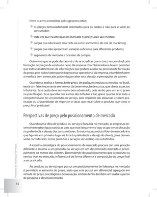 16
Entre os erros cometidos pelos gestores estão:
	os preços demasiadamente orientados para os custos e não para o valor ao
consumidor;
	toda vez que há alteração no mercado os preços não são revistos;
	preços que não levam em conta os outros elementos do mix de marketing;
	preços que não apresentam variação suficiente para diferentes produtos;
	segmentos de mercado e ocasiões de compra.
Outro erro que se pode destacar é o de se acreditar que o único responsável pela
formação de preços de venda é o dono da empresa. Os colaboradores devem perceber
que todos são detentores de informações que podem auxiliar no processo de formação
de preço, pois todos fazem parte do processo operacional da empresa, e também fazem
a interface com o mercado, podendo perceber seus desejos e percepções de valores.
Quando se analisa a formação de preço de qualquer produto ou serviço no Brasil,
existe um fator importante em termos da determinação de custos, que são os aspectos
tributários. Esse custo deve ser muito bem observado, pois senão gera um erro grave
na precificação. Essa questão dos custos dos tributos é tão grave quanto tirar toda a
competitividade de um produto ou serviço, pois depende das alíquotas a serem pra-
ticadas ou a quantidade de impostos e taxas que recai sobre o produto que torna o
preço final praticável.
Perspectivas de preço pelo posicionamento de mercado
Quando uma ideia de produto ou serviço é lançada no mercado, as empresas de-
senvolvem estratégias e práticas para que esse lançamento logo ocupe uma colocação
na preferência e desejo dos consumidores. Entretanto, o produto líder de mercado é o
que figurará em primeiro lugar na lista da preferência e desejo do cliente, já os demais
serão considerados como produtos e serviços secundários ou substitutos.
A escolha estratégica do posicionamento de mercado procura dar uma posição
diferente e atrativa a um produto ou serviço em um determinado mercado e princi-
palmente na mente dos clientes. Dependendo do posicionamento que o produto ou
serviço tiver no mercado, influenciará de forma diferente a composição do preço final
a ser praticado.
Ao produto ou serviço que possui um posicionamento de liderança no mercado
é permitido o aumento do preço, visto que este possui um diferencial agregado em
virtude do preço psicológico e de inovação, embora tenha também um custo superior
de pesquisa e desenvolvimento.
ProcessosdeFormaçãodePreços
 
