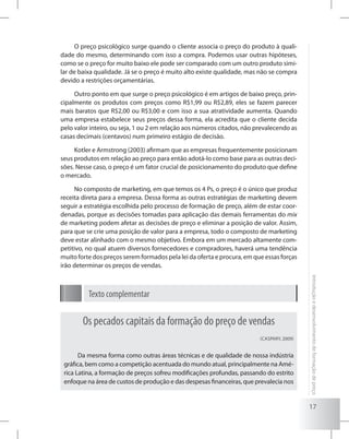 17
Introduçãoedesenvolvimentodeformaçãodepreço
O preço psicológico surge quando o cliente associa o preço do produto à quali-
dade do mesmo, determinando com isso a compra. Podemos usar outras hipóteses,
como se o preço for muito baixo ele pode ser comparado com um outro produto simi-
lar de baixa qualidade. Já se o preço é muito alto existe qualidade, mas não se compra
devido a restrições orçamentárias.
Outro ponto em que surge o preço psicológico é em artigos de baixo preço, prin-
cipalmente os produtos com preços como R$1,99 ou R$2,89, eles se fazem parecer
mais baratos que R$2,00 ou R$3,00 e com isso a sua atratividade aumenta. Quando
uma empresa estabelece seus preços dessa forma, ela acredita que o cliente decida
pelo valor inteiro, ou seja, 1 ou 2 em relação aos números citados, não prevalecendo as
casas decimais (centavos) num primeiro estágio de decisão.
Kotler e Armstrong (2003) afirmam que as empresas frequentemente posicionam
seus produtos em relação ao preço para então adotá-lo como base para as outras deci-
sões. Nesse caso, o preço é um fator crucial de posicionamento do produto que define
o mercado.
No composto de marketing, em que temos os 4 Ps, o preço é o único que produz
receita direta para a empresa. Dessa forma as outras estratégias de marketing devem
seguir a estratégia escolhida pelo processo de formação de preço, além de estar coor-
denadas, porque as decisões tomadas para aplicação das demais ferramentas do mix
de marketing podem afetar as decisões de preço e eliminar a posição de valor. Assim,
para que se crie uma posição de valor para a empresa, todo o composto de marketing
deve estar alinhado com o mesmo objetivo. Embora em um mercado altamente com-
petitivo, no qual atuem diversos fornecedores e compradores, haverá uma tendência
muito forte dos preços serem formados pela lei da oferta e procura, em que essas forças
irão determinar os preços de vendas.
Texto complementar
Os pecados capitais da formação do preço de vendas
(Caspary, 2009)
Da mesma forma como outras áreas técnicas e de qualidade de nossa indústria
gráfica, bem como a competição acentuada do mundo atual, principalmente na Amé-
rica Latina, a formação de preços sofreu modificações profundas, passando do estrito
enfoque na área de custos de produção e das despesas financeiras, que prevalecia nos
 