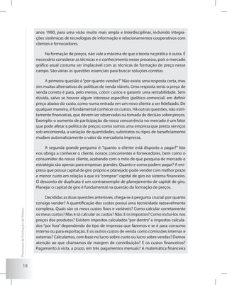 18
anos 1990, para uma visão muito mais ampla e interdisciplinar, incluindo integra-
ções sistêmicas de tecnologias de informação e relacionamentos cooperativos com
clientes e fornecedores.
Na formação de preços, não vale a máxima de que a teoria na prática é outra. É
necessário considerar as técnicas e o conhecimento nesse processo, pois o mercado
gráfico atual costuma ser implacável com as técnicas de formação de preço nesse
campo. São várias as questões essenciais para buscar soluções corretas.
A primeira questão é“por quanto vender?”Não existe uma resposta certa, mas
sim muitas alternativas de políticas de venda viáveis. Uma resposta seria: o preço de
venda correto é para, pelo menos, cobrir custos e garantir uma rentabilidade. Sem
dúvida, salvo se houver algum interesse específico (político-comercial) em definir
preço abaixo do custo, como numa entrada em um novo cliente a ser fidelizado. De
qualquer maneira, é fundamental conhecer os custos. Há outras questões, não estri-
tamente financeiras, que devem ser observadas na tomada de decisão sobre preços.
Exemplo: o aumento de participação da nossa concorrência no mercado é um fator
que pode afetar a política de preços; como somos uma empresa que presta serviços
sob encomenda, a variação de quantidades, substratos ou tipos de beneficiamento
mudam automaticamente o valor da mercadoria impressa.
A segunda grande pergunta é: “quanto o cliente está disposto a pagar?” Isto
nos obriga a conhecer o cliente, nossos concorrentes e fornecedores, bem como o
consumidor do nosso cliente, acabando com o mito de que pesquisa de mercado e
estratégia são apenas para empresas grandes. Quanto e como podem pagar? A em-
presa que possui capital de giro próprio e planejado pode vender com melhor prazo
e menor custo em relação à que irá “comprar” capital de giro no sistema financeiro.
O desconto de duplicata é um contraexemplo de planejamento de capital de giro.
Planejar o capital de giro é fundamental na questão da formação de preços.
Decididas as duas questões anteriores, chega-se à pergunta crucial: por quanto
consigo vender? A quantificação dos custos possui uma tecnicidade razoavelmente
complexa. Quais são os meus custos fixos e variáveis? Como calcular corretamente
os meus custos? Mas é só calcular os custos? Não. E os impostos? Como incluí-los nos
preços dos produtos? Existem impostos calculados“por dentro”e impostos calcula-
dos “por fora” dependendo do tipo de impresso que fazemos e se é para consumo
interno ou para exportação. E os outros custos de venda como comissões internas e
externas? Calculamos, com base no lucro sobre custo ou lucro sobre vendas? Damos
atenção ao que chamamos de margem de contribuição? E os custos financeiros?
Pagamento à vista, a prazo, em três pagamentos mensais? A matemática financeira
ProcessosdeFormaçãodePreços
 