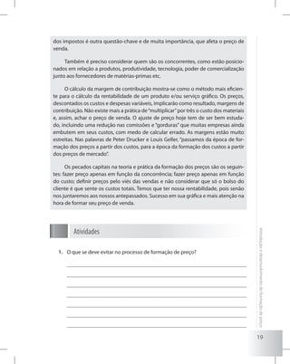 19
Introduçãoedesenvolvimentodeformaçãodepreço
dos impostos é outra questão-chave e de muita importância, que afeta o preço de
venda.
Também é preciso considerar quem são os concorrentes, como estão posicio-
nados em relação a produtos, produtividade, tecnologia, poder de comercialização
junto aos fornecedores de matérias-primas etc.
O cálculo da margem de contribuição mostra-se como o método mais eficien-
te para o cálculo da rentabilidade de um produto e/ou serviço gráfico. Os preços,
descontados os custos e despesas variáveis, implicarão como resultado, margens de
contribuição. Não existe mais a prática de“multiplicar”por três o custo dos materiais
e, assim, achar o preço de venda. O ajuste de preço hoje tem de ser bem estuda-
do, incluindo uma redução nas comissões e “gorduras” que muitas empresas ainda
embutem em seus custos, com medo de calcular errado. As margens estão muito
estreitas. Nas palavras de Peter Drucker e Louis Geller, “passamos da época de for-
mação dos preços a partir dos custos, para a época da formação dos custos a partir
dos preços de mercado”.
Os pecados capitais na teoria e prática da formação dos preços são os seguin-
tes: fazer preço apenas em função da concorrência; fazer preço apenas em função
do custo; definir preços pelo viés das vendas e não considerar que só o bolso do
cliente é que sente os custos totais. Temos que ter nossa rentabilidade, pois senão
nos juntaremos aos nossos antepassados. Sucesso em sua gráfica e mais atenção na
hora de formar seu preço de venda.
Atividades
O que se deve evitar no processo de formação de preço?1.	
 