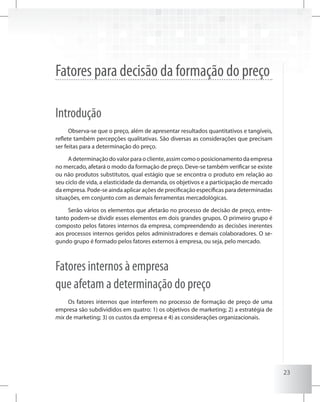 23
Fatores para decisão da formação do preço
Introdução
Observa-se que o preço, além de apresentar resultados quantitativos e tangíveis,
reflete também percepções qualitativas. São diversas as considerações que precisam
ser feitas para a determinação do preço.
A determinação do valor para o cliente, assim como o posicionamento da empresa
no mercado, afetará o modo da formação de preço. Deve-se também verificar se existe
ou não produtos substitutos, qual estágio que se encontra o produto em relação ao
seu ciclo de vida, a elasticidade da demanda, os objetivos e a participação de mercado
da empresa. Pode-se ainda aplicar ações de precificação específicas para determinadas
situações, em conjunto com as demais ferramentas mercadológicas.
Serão vários os elementos que afetarão no processo de decisão de preço, entre-
tanto podem-se dividir esses elementos em dois grandes grupos. O primeiro grupo é
composto pelos fatores internos da empresa, compreendendo as decisões inerentes
aos processos internos geridos pelos administradores e demais colaboradores. O se-
gundo grupo é formado pelos fatores externos à empresa, ou seja, pelo mercado.
Fatores internos à empresa
que afetam a determinação do preço
Os fatores internos que interferem no processo de formação de preço de uma
empresa são subdivididos em quatro: 1) os objetivos de marketing; 2) a estratégia de
mix de marketing; 3) os custos da empresa e 4) as considerações organizacionais.
 