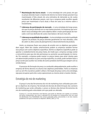 25
Fatoresparadecisãodaformaçãodopreço
	Maximização dos lucros atuais – é uma estratégia de curto prazo, em que
os preços deverão trazer o máximo de retorno no menor tempo possível. Essa
maximização é feita através de uma estimativa de demanda ou de custos
resultantes de diferentes preços, com isso a empresa pode escolher aquele
preço que maximizará o lucro atual, o fluxo de caixa ou o retorno sobre o
investimento.
	Liderança de participação de mercado – é uma estratégia de longo prazo,
em que os preços deverão ser os mais baixos possíveis. As empresas que acre-
ditam nessa estratégia têm como objetivo deter a maior participação de mer-
cado e com isso desfrutar de custos mais baixos e de lucro mais alto.
	Liderançanaqualidadedeproduto – é uma estratégia associada à qualidade
superior do produto. Os preços deverão geralmente ser mais elevados, a fim
de cobrir os altos custos de planejamento e desenvolvimento do produto.
Assim, as empresas fixam seus preços de acordo com os objetivos que preten-
dem seguir. Além dos citados anteriormente podem as empresas também formar
seus preços com outros objetivos específicos. Dentre os objetivos específicos pode-se
apontar o estabelecimento do preço baixo, de modo que a empresa consiga conter
a concorrência para que ela não permaneça ou aumente sua participação no merca-
do. Por exemplo, a empresa pode manter os preços baixos para atrair clientes para
um determinado produto ou para uma loja específica, ou ainda, pode também fazer o
preço oscilar para auxiliar nas vendas de outros produtos da linha que estejam com as
vendas baixas.
O processo de formação de preço, se conduzido adequadamente, pode auxiliar a
empresa de forma decisiva no alcance dos objetivos pretendidos. Tanto as empresas
com ou sem fins lucrativos podem utilizar a formação de preço como uma estratégia,
seja para recuperar parte dos custos operacionais ou mesmo atrair e manter clientes.
Estratégia de mix de marketing
O preço é uma das ferramentas do mix de marketing mais utilizadas para atin-
gir os objetivos da empresa. Na tomada de decisão de determinação das variáveis
de marketing que serão utilizadas, o preço se destaca das demais ferramentas do
mix de marketing pela velocidade com que pode ser alterado.
O preço é [...] um dos elementos mais flexíveis, pois pode ser alterado com rapidez, ao contrário
de outros componentes, tais como a alteração de um produto ou compromisso com um canal
de distribuição. Essa flexibilidade dos preços praticados pelos concorrentes é um dos maiores
problemas com que as empresas se deparam. (NEVES, 2007, p. 173)
 
