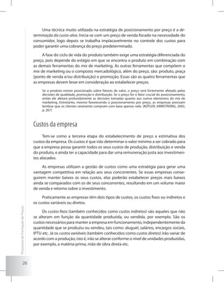 26
Uma técnica muito utilizada na estratégia de posicionamento por preço é a de-
terminação do custo-alvo. Inicia-se com um preço de venda focado na necessidade do
consumidor, logo depois se trabalha implacavelmente no controle dos custos para
poder garantir uma cobrança do preço predeterminado.
A fase do ciclo de vida do produto também exige uma estratégia diferenciada do
preço, pois depende do estágio em que se encontra o produto em combinação com
as demais ferramentas do mix de marketing. As outras ferramentas que compõem o
mix de marketing ou o composto mercadológico, além do preço, são: produto, praça
(ponto de venda e/ou distribuição) e promoção. Essas são as quatro ferramentas que
as empresas devem levar em consideração ao estabelecer preços.
Se o produto estiver posicionado sobre fatores de valor, o preço será fortemente afetado pelas
decisões de qualidade, promoção e distribuição. Se o preço for o fator crucial do posicionamento,
então ele afetará profundamente as decisões tomadas quanto aos outros elementos do mix de
marketing. Entretanto, mesmo favorecendo o posicionamento por preço, as empresas precisam
lembrar que os clientes raramente compram com base apenas nele. (KOTLER; ARMSTRONG, 2003,
p. 267)
Custos da empresa
Tem-se como a terceira etapa do estabelecimento de preço a estimativa dos
custos da empresa. Os custos é que irão determinar o valor mínimo a ser cobrado para
que a empresa possa garantir todos os seus custos de produção, distribuição e venda
do produto, e ainda ter a capacidade para dar uma remuneração justa aos investimen-
tos alocados.
As empresas utilizam a gestão de custos como uma estratégia para gerar uma
vantagem competitiva em relação aos seus concorrentes. Se essas empresas conse-
guirem manter baixos os seus custos, elas poderão estabelecer preços mais baixos
ainda se comparados com os de seus concorrentes, resultando em um volume maior
de venda e retorno sobre o investimento.
Praticamente as empresas têm dois tipos de custos, os custos fixos ou indiretos e
os custos variáveis ou diretos.
Os custos fixos (também conhecidos como custos indiretos) são aqueles que não
se alteram em função da quantidade produzida, ou vendida, por exemplo. São os
custos necessários para manter a empresa em funcionamento, independentemente da
quantidade que se produziu ou vendeu, tais como: aluguel, salários, encargos sociais,
IPTU etc. Já os custos variáveis (também conhecidos como custos diretos) irão variar de
acordo com a produção, isto é, irão se alterar conforme o nível de unidades produzidas,
por exemplo, a matéria-prima, mão de obra direta etc.
ProcessosdeFormaçãodePreços
 