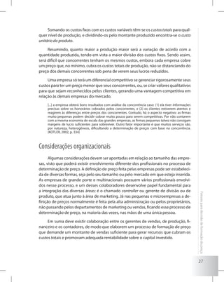 27
Fatoresparadecisãodaformaçãodopreço
Somando os custos fixos com os custos variáveis têm-se os custos totais para qual-
quer nível de produção, e dividindo-os pelo montante produzido encontra-se o custo
unitário do produto.
Resumindo, quanto maior a produção maior será a variação de acordo com a
quantidade produzida, tendo em vista a maior divisão dos custos fixos. Sendo assim,
será difícil que concorrentes tenham os mesmos custos, embora cada empresa cobre
um preço que, no mínimo, cubra os custos totais de produção, não se distanciando do
preço dos demais concorrentes sob pena de verem seus lucros reduzidos.
Uma empresa só terá um diferencial competitivo se gerenciar rigorosamente seus
custos para ter um preço menor que seus concorrentes, ou, se criar valores qualitativos
para que sejam reconhecidos pelos clientes, gerando uma vantagem competitiva em
relação às demais empresas do mercado.
[...] a empresa obterá bons resultados com análise da concorrência caso: (1) ela tiver informações
precisas sobre os honorários cobrados pelos concorrentes, e (2) os clientes estiverem atentos e
reagirem às diferenças entre preços dos concorrentes. Contudo, há o aspecto negativo: as firmas
muito pequenas podem decidir cobrar muito pouco para serem competitivas. Por não contarem
com a mesma economia de escala das grandes empresas, as firmas pequenas talvez não consigam
margens de lucro suficientes para sobreviver. Outro fator importante é que muitos serviços são,
por natureza, heterogêneos, dificultando a determinação de preços com base na concorrência.
(KOTLER, 2002, p. 334)
Considerações organizacionais
Algumas considerações devem ser apontadas em relação ao tamanho das empre-
sas, visto que poderá existir envolvimento diferente dos profissionais no processo de
determinação de preço. A definição de preço feita pelas empresas pode ser estabeleci-
da de diversas formas, seja pelo seu tamanho ou pelo mercado em que esteja inserida.
As empresas de grande porte e multinacionais possuem vários profissionais envolvi-
dos nesse processo, e um desses colaboradores desenvolve papel fundamental para
a integração das diversas áreas: é o chamado controller ou gerente de divisão ou de
produto, que atua junto à área de marketing. Já nas pequenas e microempresas a de-
finição de preços normalmente é feita pela alta administração ou pelos proprietários,
não passando pelos departamentos de marketing ou vendas, ficando esse processo de
determinação de preço, na maioria das vezes, nas mãos de uma única pessoa.
Em suma deve existir colaboração entre os gerentes de vendas, de produção, fi-
nanceiro e os contadores, de modo que elaborem um processo de formação de preço
que demande um montante de vendas suficiente para gerar recursos que cubram os
custos totais e promovam adequada rentabilidade sobre o capital investido.
 