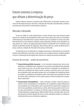 28
Fatores externos à empresa
que afetam a determinação do preço
Existem fatores externos à empresa que influenciam as decisões durante o pro-
cesso de formação de preço. São eles: a natureza do mercado e da demanda, a oferta e
os preços do concorrente e outros fatores externos.
Mercado e demanda
Se por um lado os custos determinam o preço mínimo que uma empresa pode
operar em virtude da necessidade de cobrir seus custos totais, por outro é o mercado e
a demanda que irão determinar o preço máximo que um produto ou serviço irá valer.
Normalmente os consumidores avaliam o preço segundo a relação custo-benefício, ou
seja, pesam se o valor a ser pago pelo bem/serviço é condizente com o benefício que
estarão recebendo através da aquisição. Dessa forma deve-se, antes de determinar o
preço, analisar a relação de mercado entre preço e demanda.
A importância em se determinar a relação entre preço e demanda é em virtude da
existênciadediferentesmercadose,deacordocomamudançadestes,tambémpoderá
incorrer na alteração da percepção dos clientes em relação aos preços praticados.
Estrutura de mercado – análise da concorrência
	Concorrência perfeita (ou pura) – é um mercado composto por vários com-
pradores e vendedores que negociam uma mesma mercadoria (por exemplo:
arroz, milho, juros etc.) ou serviço. Aqui nenhum comprador ou vendedor so-
zinho tem condições de alterar muito os preços correntes, pois é um merca-
do competitivo que não perde tempo com as estratégias de marketing. Nesse
mercado os vendedores não podem cobrar mais pelos seus produtos em face
de existir oferta suficiente e nem cobrar preços menores porque há compra-
dores suficientes.
	Concorrência monopolística – neste mercado é ampla a faixa de preços e
existem vários compradores e vendedores. Os vendedores podem diferenciar
seus produtos aos compradores, pois o produto físico apresenta variações em
termos de qualidade, características e estilos, além de que podem existir servi-
ços que acompanham o produto. Os clientes aqui reconhecem as diferenças,
e estão dispostos a pagar preços diferenciados. Nesse mercado, além da varia-
ção do preço, há forte gestão de marca. Como exemplos podem ser citadas as
confecções de marca e alimentos orgânicos.
ProcessosdeFormaçãodePreços
 
