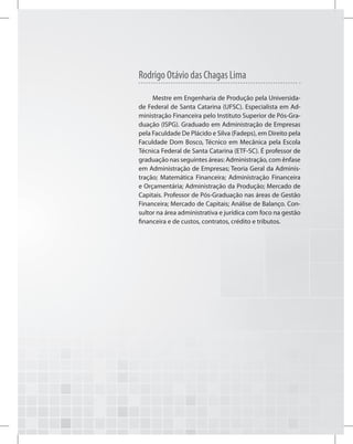 Mestre em Engenharia de Produção pela Universida-
de Federal de Santa Catarina (UFSC). Especialista em Ad-
ministração Financeira pelo Instituto Superior de Pós-Gra-
duação (ISPG). Graduado em Administração de Empresas
pela Faculdade De Plácido e Silva (Fadeps), em Direito pela
Faculdade Dom Bosco, Técnico em Mecânica pela Escola
Técnica Federal de Santa Catarina (ETF-SC). É professor de
graduação nas seguintes áreas: Administração, com ênfase
em Administração de Empresas; Teoria Geral da Adminis-
tração; Matemática Financeira; Administração Financeira
e Orçamentária; Administração da Produção; Mercado de
Capitais. Professor de Pós-Graduação nas áreas de Gestão
Financeira; Mercado de Capitais; Análise de Balanço. Con-
sultor na área administrativa e jurídica com foco na gestão
financeira e de custos, contratos, crédito e tributos.
Rodrigo Otávio das Chagas Lima
 