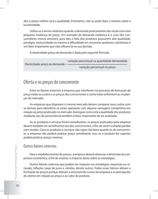 30
alto o preço melhor será a qualidade. Entretanto, não se pode dizer o mesmo sobre a
lucratividade.
Utiliza-se o termo inelástica quando a demanda praticamente não oscila com uma
pequena mudança de preço. Um exemplo de demanda inelástica é o caso dos con-
sumidores menos sensíveis, para eles o fato dos produtos possuírem alta qualidade,
prestígio, exclusividade ou mesmo a dificuldade em encontrar produtos substitutos é
um fator importante que não influencia na sua decisão.
A elasticidade-preço da demanda é dada pela seguinte fórmula:
Elasticidade-preço da demanda =
variação percentual na quantidade demandada
variação percentual no preço
Oferta e os preços do concorrente
Entre os fatores externos à empresa que interferem no processo de formação de
preço estão os custos e os preços dos concorrentes e como estes enfrentam as mudan-
ças do mercado.
As empresas que disputam o mesmo mercado devem comparar seus custos com
as demais para identificar se estão operando com alguma vantagem competitiva em
relação ao preço praticado no mercado. Averiguar como está a qualidade dos produtos
mediante aos da concorrência também é fator importante de ser analisado.
Se os produtos e serviços forem semelhantes, os preços praticados pela empresa
devem também ser semelhantes aos dos concorrentes, a fim de serem evitadas perdas
com vendas. Caso os produtos e serviços não sejam tão bons quanto os do concorren-
te, a empresa não poderá praticar preço semelhante; mas se o produto for superior
poderá praticar preços maiores.
Outros fatores externos
Para o estabelecimento de preços, a empresa deverá observar a dimensão da con-
juntura econômica, a fim de analisar o impacto desta sobre as estratégias.
Outros fatores externos que podem ter impacto nas estratégias: expansão ou re-
cessão, inflação, taxas de juros e câmbio, dentre outros. Todos esses fatores afetam a
formação de preços porque alteram a estrutura de custos da empresa e as percepções
do cliente em relação ao preço e ao valor do produto.
ProcessosdeFormaçãodePreços
 