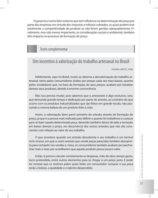 31
Fatoresparadecisãodaformaçãodopreço
O governo é outro fator externo que tem influência na determinação de preço por
parte das empresas em virtude dos impostos e tributos cobrados, os quais podem tirar
totalmente a competitividade do produto se não forem geridos adequadamente. Fi-
nalmente, mas não menos importante, as considerações sociais e ambientais também
têm impacto no processo de formação de preço.
Texto complementar
Um incentivo à valorização do trabalho artesanal no Brasil
(VIANNA; MATOS, 2008)
Infelizmente, aqui no Brasil, muito se observa a desvalorização do trabalho ar-
tesanal, tanto pelos consumidores ávidos por preços cada vez mais baixos, quanto
pelos vendedores que, na hora da formação de seus preços, acabam por baratear
demais seus produtos, devido à enorme concorrência.
Mas isso precisa mudar, pois sabemos que o artesanato é algo exclusivo, raro,
que demanda grande tempo e dedicação por parte do artesão, ao contrário do que
ocorre com os produtos industrializados que são feitos em grande escala, não pos-
suindo a mesma beleza de um produto feito à mão.
Assim, a valorização deve partir primeiro do artesão através da formação de
preço, já que é a pessoa mais indicada para definir o quanto foi trabalhoso e custoso
para se fazer aquela determinada peça, devendo também deixar de lado a tentação
em baixar demais o preço, em decorrência dos outros artesãos que não são cons-
cientes com relação ao valor de seu trabalho.
O que acontece quando um artesão desvaloriza o seu trabalho é um terrível
ciclo vicioso, em que o outro artesão que vende peças parecidas também desvalori-
za para competir nas vendas e, nisso, os consumidores também acabam por pechin-
char mais e mais por acreditarem que aquele produto possui pouco valor.
Então, é preciso calcular corretamente as despesas, mão de obra, tempo gasto,
lucro pretendido, entre outros elementos para se chegar a um preço justo. E pode
ter certeza que os motivos pelos quais farão um consumidor comprar a sua peça
serão a beleza, a qualidade e o talento despendido.
 