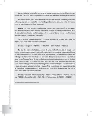 32
Vamos valorizar o trabalho artesanal, as nossas horas de sono perdidas, o tempo
gasto com a mão na massa! Sejamos todos artesãos verdadeiramente profissionais!
E é nesse sentido, para auxiliar os artesãos que têm dúvidas com relação a como
colocar preço em seu trabalho e tomando por base uma pesquisa feita através da
internet que deixaremos duas sugestões:
Opção 1: é bem simples essa fórmula, mas pode o preço final ficar um pouco
fora do mercado, mas serve para ter uma ideia – despesas gerais (com material, mão
de obra, transporte etc.) multiplicado por três para venda no varejo e multiplicado
por dois ou dois e meio para o atacado.
Se for utilizar vendedor externo, pode-se acrescentar 20% do valor, que é a
média paga pelos artesãos como comissão.
Ex.: despesas gerais = R$7,00 x 3 = R$21,00 + 20% (R$4,20) = R$25,20
Opção 2: é mais detalhada e por isso dá uma melhor formação de preço – pri-
meiro, somar as despesas com material do produto, depois pegar o valor e adicionar
o custo da mão de obra (o custo da mão de obra deve ser calculado levando em con-
sideração as horas trabalhadas), não esquecer de estipular e adicionar o custo fixo
(esse custo fixo eu chamo de luz, embalagem, etiqueta, estacionamento ou ônibus,
entre outros que você pode dar um valor fixo para adicionar sempre), acrescentar o
lucro pretendido (quanto você pretende ganhar com a venda para sua remuneração
e para compra de futuros materiais) e o valor final encontrado será o valor de venda.
Se for utilizar vendedor externo, pode-se acrescentar 20% do valor, que é a média
paga pelos artesãos como comissão.
Ex.: despesas com material (R$5,00) + mão de obra (* 2 horas = R$4,70) + custo
fixo (R$2,00) + lucro (R$10,00) = R$21,70 + 20% (comissão de R$4,34) = R$26,04
*
Foi tomado como base o salário mínimo para calcular a hora.
ProcessosdeFormaçãodePreços
 