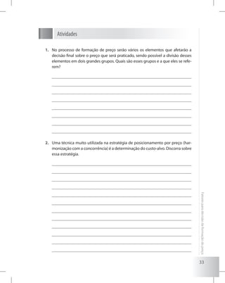33
Fatoresparadecisãodaformaçãodopreço
Atividades
No processo de formação de preço serão vários os elementos que afetarão a1.	
decisão final sobre o preço que será praticado, sendo possível a divisão desses
elementos em dois grandes grupos. Quais são esses grupos e a que eles se refe-
rem?
Uma técnica muito utilizada na estratégia de posicionamento por preço (har-2.	
monização com a concorrência) é a determinação do custo-alvo. Discorra sobre
essa estratégia.
 