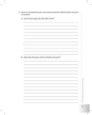 35
Fatoresparadecisãodaformaçãodopreço
Quais as consequências para uma empresa quando é determinado o preço de4.	
um produto:
acima da percepção de valor pelo cliente?a)	
abaixo do valor que o cliente entenda como justo?b)	
 
