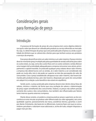 37
Considerações gerais
para formação de preço
Introdução
O processo de formação de preço de uma empresa tem como objetivo determi-
nar qual o valor que deverá ser cobrado pelo produto ou serviço oferecido ao mercado.
Ou seja, é a determinação do preço que será praticado pela empresa ou ainda a quan-
tidade de dinheiro que se cobrará dos clientes para que tenham acesso aos produtos
e serviços da empresa.
Essepreçodeveráficarentreumvalormínimoeumvalormáximo.Opreçomínimo
devetermontante(preçomultiplicadopelaquantidadedevenda)suficienteparacobrir
os custos totais, ou seja, soma dos custos fixos com os custos variáveis e ainda oferecer
uma margem de lucratividade adequada para a empresa remunerar seus ativos, princi-
palmente o capital investido. Se praticado qualquer preço abaixo desse valor mínimo,
a empresa não obterá lucros com as vendas. Já o valor máximo a ser considerado não
pode ser muito alto, isto é, não pode ser superior ao teto das percepções de valor do
consumidor. Caso o preço estabelecido ultrapasse esse valor máximo, não haverá de-
manda pelo produto/serviço, pois não haverá a disposição por parte do consumidor
em adquiri-lo (a relação custo-benefício não estará em equilíbrio).
Sendo assim, o preço praticado pela empresa deverá estar dentro dessa faixa de
valores, mínimo e máximo, de forma que essa oscilação de valores e determinação
do preço sejam semelhantes dos concorrentes. Todavia, os preços não sofrem pressão
somente dos custos e dos consumidores, mas também são influenciados por fatores
tanto internos quanto externos à empresa.
Diante desse cenário, só poderá a empresa praticar preços superiores ao da con-
corrência se esta vincular ao produto valor diferenciado (ou valor agregado), tais como
qualidade superior, posicionamento da marca, assistência técnica, garantias e assim
por diante. Entretanto, não basta ter os diferenciais, é preciso fazer com que os consu-
midores percebam e valorizem esses adicionais e, acima de tudo, estejam dispostos a
pagar mais por eles.
 