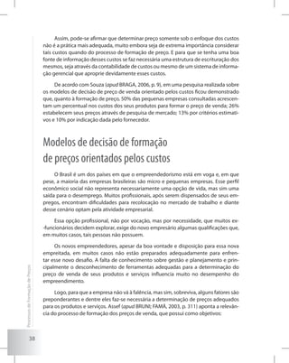 38
Assim, pode-se afirmar que determinar preço somente sob o enfoque dos custos
não é a prática mais adequada, muito embora seja de extrema importância considerar
tais custos quando do processo de formação de preço. E para que se tenha uma boa
fonte de informação desses custos se faz necessária uma estrutura de escrituração dos
mesmos, seja através da contabilidade de custos ou mesmo de um sistema de informa-
ção gerencial que aproprie devidamente esses custos.
De acordo com Souza (apud BRAGA, 2006, p. 9), em uma pesquisa realizada sobre
os modelos de decisão de preço de venda orientado pelos custos ficou demonstrado
que, quanto à formação de preço, 50% das pequenas empresas consultadas acrescen-
tam um percentual nos custos dos seus produtos para formar o preço de venda; 26%
estabelecem seus preços através de pesquisa de mercado; 13% por critérios estimati-
vos e 10% por indicação dada pelo fornecedor.
Modelos de decisão de formação
de preços orientados pelos custos
O Brasil é um dos países em que o empreendedorismo está em voga e, em que
pese, a maioria das empresas brasileiras são micro e pequenas empresas. Esse perfil
econômico social não representa necessariamente uma opção de vida, mas sim uma
saída para o desemprego. Muitos profissionais, após serem dispensados de seus em-
pregos, encontram dificuldades para recolocação no mercado de trabalho e diante
desse cenário optam pela atividade empresarial.
Essa opção profissional, não por vocação, mas por necessidade, que muitos ex-
-funcionários decidem explorar, exige do novo empresário algumas qualificações que,
em muitos casos, tais pessoas não possuem.
Os novos empreendedores, apesar da boa vontade e disposição para essa nova
empreitada, em muitos casos não estão preparados adequadamente para enfren-
tar esse novo desafio. A falta de conhecimento sobre gestão e planejamento e prin-
cipalmente o desconhecimento de ferramentas adequadas para a determinação do
preço de venda de seus produtos e serviços influencia muito no desempenho do
empreendimento.
Logo, para que a empresa não vá à falência, mas sim, sobreviva, alguns fatores são
preponderantes e dentre eles faz-se necessária a determinação de preços adequados
para os produtos e serviços. Assef (apud BRUNI; FAMÁ, 2003, p. 311) aponta a relevân-
cia do processo de formação dos preços de venda, que possui como objetivos:
ProcessosdeFormaçãodePreços
 