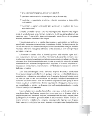 39
Consideraçõesgeraisparaformaçãodepreço
	proporcionar, a longo prazo, o maior lucro possível;
	permitir a maximização lucrativa da participação de mercado;
	maximizar a capacidade produtiva, evitando ociosidade e desperdícios
operacionais;
	maximizar o capital empregado para perpetuar os negócios de modo
autossustentável.
Como foi apontado, o preço é uma das mais importantes determinantes no pro-
cesso de venda. Em que pese, nenhum comprador decide sua compra baseado so-
mente no preço. O consumidor leva em consideração outros fatores desde quando
analisa e pondera até o momento da compra.
É o preço que promove as receitas da empresa, as quais podem ser facilmente
identificadas no demonstrativo contábil denominado de DRE, Demonstrativo do Re-
sultado do Exercício. Essas receitas é que proporcionam à empresa condições de remu-
nerar seus fatores de produção e cobrir seus custos e despesas, bem como promover
lucro para a empresa.
Consideram-se vendas todas as receitas apuradas pela empresa, sejam elas à
vista ou a prazo, no mercado nacional ou internacional. Essas vendas têm como base
o volume de produtos/serviços comercializados por um determinado preço. Aí está a
relevância de se determinar preços corretos, porque se o preço for muito alto provavel-
mente não haverá demanda pelos produtos da empresa e se for muito baixo a receita
apurada não será suficiente para remunerar a atividade da empresa e gerar rentabili-
dade para o negócio.
Após essas considerações sobre a relevância do preço de venda, é oportuno sa-
lientar que um dos grandes objetivos de qualquer empresa é a rentabilidade dos seus
investimentos e não apenas a geração de lucro. A apuração do lucro é feita dentro de
um exercício fiscal, ou seja, um período de 360 dias. Esse período pode coincidir com
o ano civil (inicia em janeiro e finda em dezembro) ou pode iniciar em qualquer dia ou
mês do ano, tendo como término o décimo segundo mês subsequente. Nesse período
são contabilizadas as receitas e as despesas e, ao final, resultará dos cálculos o resulta-
do (lucro ou prejuízo) do exercício.
Esse resultado mostra o quão eficiente foi a empresa no período transcorrido. Se
esta obteve lucro, significa que suas receitas foram superiores às despesas e isso só
foi possível porque o volume de produtos e serviços comercializados a um preço ade-
quado gerou um montante que cobriu todas as despesas desse mesmo exercício. O
inverso também é verdadeiro. Se a empresa obteve prejuízo é porque suas despesas
foram superiores às receitas e isso ocorre porque a empresa contraiu obrigações muito
 