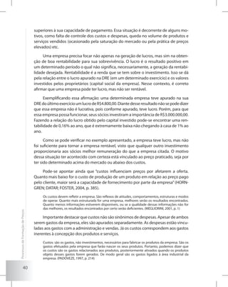 40
superiores à sua capacidade de pagamento. Essa situação é decorrente de alguns mo-
tivos, como falta de controle dos custos e despesas, queda no volume de produtos e
serviços vendidos (ocasionado pela saturação do mercado ou pela prática de preços
elevados) etc.
Uma empresa precisa focar não apenas na geração de lucros, mas sim na obten-
ção de boa rentabilidade para sua sobrevivência. O lucro é o resultado positivo em
um determinado período o qual não significa, necessariamente, a geração da rentabi-
lidade desejada. Rentabilidade é a renda que se tem sobre o investimento. Isso se dá
pela relação entre o lucro apurado na DRE (em um determinado exercício) e os valores
investidos pelos proprietários (capital social da empresa). Nesse contexto, é correto
afirmar que uma empresa pode ter lucro, mas não ser rentável.
Exemplificando essa afirmação: uma determinada empresa teve apurado na sua
DREdoúltimoexercícioumlucrodeR$4.800,00.Diantedesseresultadonãosepodedizer
que essa empresa não é lucrativa, pois conforme apurado, teve lucro. Porém, para que
essa empresa possa funcionar, seus sócios investiram a importância de R$3.000.000,00.
Fazendo a relação do lucro obtido pelo capital investido pode-se encontrar uma ren-
tabilidade de 0,16% ao ano, que é extremamente baixa não chegando à casa de 1% ao
ano.
Como se pode verificar no exemplo apresentado, a empresa teve lucro, mas não
foi suficiente para tornar a empresa rentável, visto que qualquer outro investimento
proporcionaria aos sócios melhor remuneração do que a empresa citada. O motivo
dessa situação ter acontecido com certeza está vinculado ao preço praticado, seja por
ter sido determinado acima do mercado ou abaixo dos custos.
Pode-se apontar ainda que “custos influenciam preços por afetarem a oferta.
Quanto mais baixo for o custo de produção de um produto em relação ao preço pago
pelo cliente, maior será a capacidade de fornecimento por parte da empresa” (HORN-
GREN; DATAR; FOSTER, 2004, p. 385).
Os custos devem refletir a empresa. São reflexos de atitudes, comportamentos, estruturas e modos
de operar. Quanto mais estruturada for uma empresa, melhores serão os resultados encontrados.
Quanto menos informações estiverem disponíveis, ou se a qualidade dessas informações não for
das melhores, os resultados encontrados por certo serão deficientes. (MEGLIORINI, 2001, p. 1)
Importante destacar que custos não são sinônimos de despesas. Apesar de ambos
serem gastos da empresa, eles são apurados separadamente. As despesas estão vincu-
ladas aos gastos com a administração e vendas. Já os custos correspondem aos gastos
inerentes à concepção dos produtos e serviços.
Custos: são os gastos, não investimentos, necessários para fabricar os produtos da empresa. São os
gastos efetuados pela empresa que farão nascer os seus produtos. Portanto, podemos dizer que
os custos são os gastos relacionados aos produtos, posteriormente ativados quando os produtos
objeto desses gastos forem gerados. De modo geral são os gastos ligados à área industrial da
empresa. (PADOVEZE, 1997, p. 214)
ProcessosdeFormaçãodePreços
 