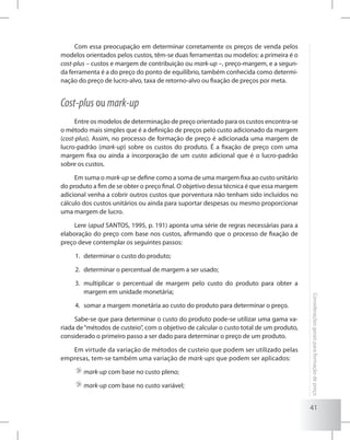 41
Consideraçõesgeraisparaformaçãodepreço
Com essa preocupação em determinar corretamente os preços de venda pelos
modelos orientados pelos custos, têm-se duas ferramentas ou modelos: a primeira é o
cost-plus – custos e margem de contribuição ou mark-up –, preço-margem, e a segun-
da ferramenta é a do preço do ponto de equilíbrio, também conhecida como determi-
nação do preço de lucro-alvo, taxa de retorno-alvo ou fixação de preços por meta.
Cost-plus ou mark-up
Entre os modelos de determinação de preço orientado para os custos encontra-se
o método mais simples que é a definição de preços pelo custo adicionado da margem
(cost-plus). Assim, no processo de formação de preço é adicionada uma margem de
lucro-padrão (mark-up) sobre os custos do produto. É a fixação de preço com uma
margem fixa ou ainda a incorporação de um custo adicional que é o lucro-padrão
sobre os custos.
Em suma o mark-up se define como a soma de uma margem fixa ao custo unitário
do produto a fim de se obter o preço final. O objetivo dessa técnica é que essa margem
adicional venha a cobrir outros custos que porventura não tenham sido incluídos no
cálculo dos custos unitários ou ainda para suportar despesas ou mesmo proporcionar
uma margem de lucro.
Lere (apud SANTOS, 1995, p. 191) aponta uma série de regras necessárias para a
elaboração do preço com base nos custos, afirmando que o processo de fixação de
preço deve contemplar os seguintes passos:
determinar o custo do produto;1.	
determinar o percentual de margem a ser usado;2.	
multiplicar o percentual de margem pelo custo do produto para obter a3.	
margem em unidade monetária;
somar a margem monetária ao custo do produto para determinar o preço.4.	
Sabe-se que para determinar o custo do produto pode-se utilizar uma gama va-
riada de“métodos de custeio”, com o objetivo de calcular o custo total de um produto,
considerado o primeiro passo a ser dado para determinar o preço de um produto.
Em virtude da variação de métodos de custeio que podem ser utilizado pelas
empresas, tem-se também uma variação de mark-ups que podem ser aplicados:
	mark-up com base no custo pleno;
	mark-up com base no custo variável;
 