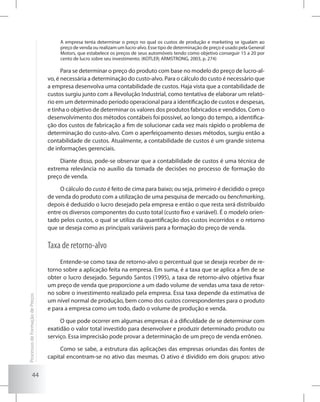 44
A empresa tenta determinar o preço no qual os custos de produção e marketing se igualam ao
preço de venda ou realizam um lucro-alvo. Esse tipo de determinação de preço é usado pela General
Motors, que estabelece os preços de seus automóveis tendo como objetivo conseguir 15 a 20 por
cento de lucro sobre seu investimento. (KOTLER; ARMSTRONG, 2003, p. 274)
Para se determinar o preço do produto com base no modelo do preço de lucro-al-
vo, é necessária a determinação do custo-alvo. Para o cálculo do custo é necessário que
a empresa desenvolva uma contabilidade de custos. Haja vista que a contabilidade de
custos surgiu junto com a Revolução Industrial, como tentativa de elaborar um relató-
rio em um determinado período operacional para a identificação de custos e despesas,
e tinha o objetivo de determinar os valores dos produtos fabricados e vendidos. Com o
desenvolvimento dos métodos contábeis foi possível, ao longo do tempo, a identifica-
ção dos custos de fabricação a fim de solucionar cada vez mais rápido o problema de
determinação do custo-alvo. Com o aperfeiçoamento desses métodos, surgiu então a
contabilidade de custos. Atualmente, a contabilidade de custos é um grande sistema
de informações gerenciais.
Diante disso, pode-se observar que a contabilidade de custos é uma técnica de
extrema relevância no auxílio da tomada de decisões no processo de formação do
preço de venda.
O cálculo do custo é feito de cima para baixo; ou seja, primeiro é decidido o preço
de venda do produto com a utilização de uma pesquisa de mercado ou benchmarking,
depois é deduzido o lucro desejado pela empresa e então o que resta será distribuído
entre os diversos componentes do custo total (custo fixo e variável). É o modelo orien-
tado pelos custos, o qual se utiliza da quantificação dos custos incorridos e o retorno
que se deseja como as principais variáveis para a formação do preço de venda.
Taxa de retorno-alvo
Entende-se como taxa de retorno-alvo o percentual que se deseja receber de re-
torno sobre a aplicação feita na empresa. Em suma, é a taxa que se aplica a fim de se
obter o lucro desejado. Segundo Santos (1995), a taxa de retorno-alvo objetiva fixar
um preço de venda que proporcione a um dado volume de vendas uma taxa de retor-
no sobre o investimento realizado pela empresa. Essa taxa depende da estimativa de
um nível normal de produção, bem como dos custos correspondentes para o produto
e para a empresa como um todo, dado o volume de produção e venda.
O que pode ocorrer em algumas empresas é a dificuldade de se determinar com
exatidão o valor total investido para desenvolver e produzir determinado produto ou
serviço. Essa imprecisão pode provar a determinação de um preço de venda errôneo.
Como se sabe, a estrutura das aplicações das empresas oriundas das fontes de
capital encontram-se no ativo das mesmas. O ativo é dividido em dois grupos: ativo
ProcessosdeFormaçãodePreços
 