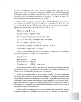 45
Consideraçõesgeraisparaformaçãodepreço
circulante e ativo não circulante. O ativo circulante compreende as aplicações de curto
prazo as quais têm como objetivo dar liquidez à empresa. Já as aplicações de longo
prazo estão classificadas no ativo não circulante, o qual é composto pelo ativo realizá-
vel a longo prazo, investimentos, imobilizado e intangível. A somatória de todas essas
aplicações forma o capital total investido pela empresa.
Esse método foi exposto por Horngren, Datar e Foster (2004), que apresentaram
um exemplo que considera o capital investido como sendo o total de ativos. Supondo
que a taxa-meta de retorno sobre o investimento seja de 18% e o investimento de ca-
pital de R$96.000.000,00, o lucro-meta operacional anual será:
Cálculo de preço de venda
Capital investido = R$96.000.000,00
Taxa-meta de retorno sobre o investimento = 18%
Lucro-meta 18% x R$96.000.000,00 = R$17.280.000,00
Total de produtos = 200 000 unidades
Lucro-meta unitário (R$17.280.000,00 ÷ 200 000) = R$86,40
Custo unitário dos produtos = R$720,00
Como o lucro-meta é de R$86,40 e o custo unitário total do produto é R$720,00, o
lucro-meta representa 12% sobre os custos do produto.
Logo, teremos:
Base de custos R$720,00
Margem de lucro R$86,40
Preço de venda R$806,40 por produto.
De acordo com Santos (1995), a taxa de retorno geralmente é expressa através de
um percentual ao ano, em que da sua escolha podem ser considerados diversos crité-
rios, tais como sobrevivência, manutenção e crescimento.
A taxa de retorno-alvo pode ser proporcionada, também, pelo ramo de atividade
da empresa, isto é, a taxa que a concorrência pratica ou pode ser arbitrada pela própria
empresa. Deve tomar certo cuidado para não optar por uma taxa de retorno-alvo que
prejudique a imagem da empresa perante o seu mercado. Enfim, como se pode obser-
var é relativamente fácil calcular o preço de venda com base nos custos da empresa. A
dificuldade está no processo de contabilização e levantamento dos custos da empresa
(apuração dos custos fixos e variáveis).
Assim sendo, o conhecimento dos custos por parte da empresa é fator prepon-
derante no processo de formação de preço, sob pena de a empresa vir à falência, pois
 