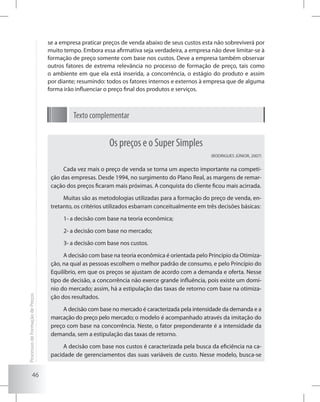 46
Os preços e o Super Simples
(RODRIGUES JÚNIOR, 2007)
Cada vez mais o preço de venda se torna um aspecto importante na competi-
ção das empresas. Desde 1994, no surgimento do Plano Real, as margens de remar-
cação dos preços ficaram mais próximas. A conquista do cliente ficou mais acirrada.
Muitas são as metodologias utilizadas para a formação do preço de venda, en-
tretanto, os critérios utilizados esbarram conceitualmente em três decisões básicas:
1- a decisão com base na teoria econômica;
2- a decisão com base no mercado;
3- a decisão com base nos custos.
A decisão com base na teoria econômica é orientada pelo Princípio da Otimiza-
ção, na qual as pessoas escolhem o melhor padrão de consumo, e pelo Princípio do
Equilíbrio, em que os preços se ajustam de acordo com a demanda e oferta. Nesse
tipo de decisão, a concorrência não exerce grande influência, pois existe um domí-
nio do mercado; assim, há a estipulação das taxas de retorno com base na otimiza-
ção dos resultados.
A decisão com base no mercado é caracterizada pela intensidade da demanda e a
marcação do preço pelo mercado; o modelo é acompanhado através da imitação do
preço com base na concorrência. Neste, o fator preponderante é a intensidade da
demanda, sem a estipulação das taxas de retorno.
A decisão com base nos custos é caracterizada pela busca da eficiência na ca-
pacidade de gerenciamentos das suas variáveis de custo. Nesse modelo, busca-se
se a empresa praticar preços de venda abaixo de seus custos esta não sobreviverá por
muito tempo. Embora essa afirmativa seja verdadeira, a empresa não deve limitar-se à
formação de preço somente com base nos custos. Deve a empresa também observar
outros fatores de extrema relevância no processo de formação de preço, tais como
o ambiente em que ela está inserida, a concorrência, o estágio do produto e assim
por diante; resumindo: todos os fatores internos e externos à empresa que de alguma
forma irão influenciar o preço final dos produtos e serviços.
Texto complementar
ProcessosdeFormaçãodePreços
 