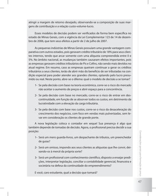 47
Consideraçõesgeraisparaformaçãodepreço
atingir a margem de retorno desejado, observando-se a composição de suas mar-
gens de contribuição e a relação custo-volume-lucro.
Esses modelos de decisão podem ser verificados de forma bem específica no
estado de Minas Gerais, com a vigência da Lei Complementar 123 de 14 de dezem-
bro de 2006, que tem seus efeitos a partir de 2 de julho de 2007.
As pequenas indústrias de Minas Gerais possuíam uma grande vantagem com-
parativa com outros estados, pois geravam crédito tributário de 18% para seus clien-
tes internos, tendo que arcar somente com uma alíquota compreendida entre 0 e
5%. No âmbito nacional, as mudanças também causaram efeitos importantes, pois
as empresas geravam créditos tributários de Pis e Cofins, não sendo mais devidos no
atual regime. Em resumo, caso as empresas queiram continuar a gerar os créditos
tributários a seus clientes, terão de abrir mão do benefício de ser tributadas na con-
dição especial para poder atender aos grandes clientes, optando pelo lucro presu-
mido ou real. Neste ponto, abre-se o dilema: qual o modelo de decisão a se tomar?
1-	 Se pela decisão com base na teoria econômica, corre-se o risco do mercado
não aceitar o aumento de preços e abrir espaço para a concorrência.
2-	 Se pela decisão com base no mercado, corre-se o risco de entrar em des-
continuidade, em função de se absorver todos os custos, em detrimento da
lucratividade com a elevação da carga tributária.
3-	 Se pela decisão com base nos custos, corre-se o risco da desaceleração do
crescimento dos negócios, com foco em vendas mais pulverizadas, sem le-
var em consideração os clientes de grande porte.
A nova legislação coloca o contador em xeque! Sua presença é algo que
também depende de tomadas de decisão. Agora, o profissional precisa decidir a sua
posição:
1-	 Será um mero guarda-livros, um despachante de tributos, um preenchedor
de guias?
2-	 Será um omisso, impondo aos seus clientes as alíquotas que lhe convir, dei-
xando-os à mercê da própria sorte?
3-	 Será um profissional com conhecimento científico, disposto a ensejar predi-
ções, interpretar legislação, conciliar a contabilidade gerencial, financeira e
societária na defesa da continuidade do empreendimento?
E você, caro estudante, qual a decisão que tomará?
 