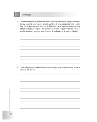 48
Atividades
Uma empresa que fabrica carteiras escolares deseja calcular o preço de venda1.	
de seu produto. Sabe-se que o custo variável da empresa por carteira escolar
é de R$120.00 e os custos fixos são de R$900.000,00. A previsão de vendas é de
12 000 unidades. A empresa deseja aplicar um mark-up padrão de 40% sobre as
vendas. Qual será o preço que a empresa deverá praticar nessas condições?
Qual o objetivo do processo de formação de preço de uma empresa e o que se2.	
entende por preço?
ProcessosdeFormaçãodePreços
 
