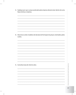 49
Consideraçõesgeraisparaformaçãodepreço
Explique por que o preço praticado pela empresa deverá estar dentro de uma3.	
faixa mínima e máxima.
Descreva os dois modelos de decisão de formação de preços orientados pelos4.	
custos.
Conceitue taxa de retorno-alvo.5.	
 
