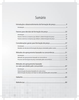 Sumário
Introdução e desenvolvimento de formação de preço..............................9
Introdução..................................................................................................................................................... 9
Fatores para decisão da formação do preço................................................23
Introdução...................................................................................................................................................23
Fatores internos à empresa que afetam a determinação do preço........................................23
Fatores externos à empresa que afetam a determinação do preço.......................................28
Considerações gerais para formação de preço...........................................37
Introdução...................................................................................................................................................37
Modelos de decisão de formação de preços orientados pelos custos..................................38
Métodos de apreçamento baseado na concorrência...............................51
Introdução...................................................................................................................................................51
Métodos de apreçamento baseado na concorrência..................................................................52
Processo de formação de preço orientado pela concorrência.................................................56
Métodos de apreçamento baseado
no valor percebido pelo consumidor.............................................................67
Introdução...................................................................................................................................................67
Determinação de preço baseado em custo versus
determinação de preço com base no valor percebido pelo consumidor................................ 68
Gabarito.....................................................................................................................83
Referências...............................................................................................................89
 