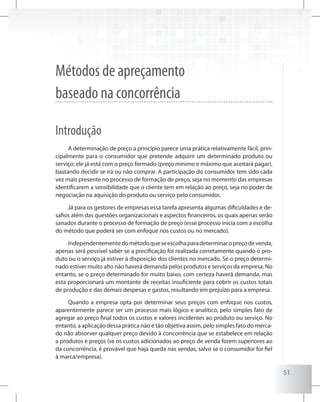 51
Métodos de apreçamento
baseado na concorrência
Introdução
A determinação de preço a princípio parece uma prática relativamente fácil, prin-
cipalmente para o consumidor que pretende adquirir um determinado produto ou
serviço; ele já está com o preço formado (preço mínimo e máximo que aceitará pagar),
bastando decidir se irá ou não comprar. A participação do consumidor tem sido cada
vez mais presente no processo de formação de preço, seja no momento das empresas
identificarem a sensibilidade que o cliente tem em relação ao preço, seja no poder de
negociação na aquisição do produto ou serviço pelo consumidor.
Já para os gestores de empresas essa tarefa apresenta algumas dificuldades e de-
safios além das questões organizacionais e aspectos financeiros, os quais apenas serão
sanados durante o processo de formação de preço (esse processo inicia com a escolha
do método que poderá ser com enfoque nos custos ou no mercado).
Independentementedométodoqueseescolhaparadeterminaropreçodevenda,
apenas será possível saber se a precificação foi realizada corretamente quando o pro-
duto ou o serviço já estiver à disposição dos clientes no mercado. Se o preço determi-
nado estiver muito alto não haverá demanda pelos produtos e serviços da empresa. No
entanto, se o preço determinado for muito baixo, com certeza haverá demanda, mas
esta proporcionará um montante de receitas insuficiente para cobrir os custos totais
de produção e das demais despesas e gastos, resultando em prejuízo para a empresa.
Quando a empresa opta por determinar seus preços com enfoque nos custos,
aparentemente parece ser um processo mais lógico e analítico, pelo simples fato de
agregar ao preço final todos os custos e valores incidentes ao produto ou serviço. No
entanto, a aplicação dessa prática não é tão objetiva assim, pelo simples fato do merca-
do não absorver qualquer preço devido à concorrência que se estabelece em relação
a produtos e preços (se os custos adicionados ao preço de venda forem superiores ao
da concorrência, é provável que haja queda nas vendas, salvo se o consumidor for fiel
à marca/empresa).
 