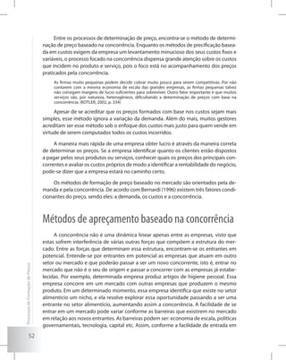 52
Entre os processos de determinação de preço, encontra-se o método de determi-
nação de preço baseado na concorrência. Enquanto os métodos de precificação basea-
da em custos exigem da empresa um levantamento minucioso dos seus custos fixos e
variáveis, o processo focado na concorrência dispensa grande atenção sobre os custos
que incidem no produto e serviço, pois o foco está no acompanhamento dos preços
praticados pela concorrência.
As firmas muito pequenas podem decidir cobrar muito pouco para serem competitivas. Por não
contarem com a mesma economia de escala das grandes empresas, as firmas pequenas talvez
não consigam margens de lucro suficientes para sobreviver. Outro fator importante é que muitos
serviços são, por natureza, heterogêneos, dificultando a determinação de preços com base na
concorrência. (KOTLER, 2002, p. 334)
Apesar de se acreditar que os preços formados com base nos custos sejam mais
simples, esse método ignora a variação da demanda. Além do mais, muitos gestores
acreditam ser esse método sob o enfoque dos custos mais justo para quem vende em
virtude de serem computados todos os custos incorridos.
A maneira mais rápida de uma empresa obter lucro é através da maneira correta
de determinar os preços. Se a empresa identificar quanto os clientes estão dispostos
a pagar pelos seus produtos ou serviços, conhecer quais os preços dos principais con-
correntes e avaliar os custos próprios de modo a identificar a rentabilidade do negócio,
pode-se dizer que a empresa estará no caminho certo.
Os métodos de formação de preço baseado no mercado são orientados pela de-
manda e pela concorrência. De acordo com Bernardi (1996) existem três fatores condi-
cionantes do preço, sendo eles: a demanda, os custos e a concorrência.
Métodos de apreçamento baseado na concorrência
A concorrência não é uma dinâmica linear apenas entre as empresas, visto que
estas sofrem interferência de várias outras forças que compõem a estrutura do mer-
cado. Entre as forças que determinam essa estrutura, encontram-se os entrantes em
potencial. Entende-se por entrantes em potencial as empresas que atuam em outro
setor ou mercado e que poderão passar a ser um novo concorrente, isto é, entrar no
mercado que não é o seu de origem e passar a concorrer com as empresas já estabe-
lecidas. Por exemplo, determinada empresa produz artigos de higiene pessoal. Essa
empresa concorre em um mercado com outras empresas que produzem o mesmo
produto. Em um determinado momento, essa empresa identifica que existe no setor
alimentício um nicho, e ela resolve explorar essa oportunidade passando a ser uma
entrante no setor alimentício, aumentando assim a concorrência. A facilidade de se
entrar em um mercado pode variar conforme as barreiras que existirem no mercado
em relação aos novos entrantes. As barreiras podem ser: economia de escala, políticas
governamentais, tecnologia, capital etc. Assim, conforme a facilidade de entrada em
ProcessosdeFormaçãodePreços
 