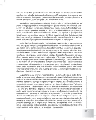 53
Métodosdeapreçamentobaseadonaconcorrência
um novo mercado é que se identificará a intensidade da concorrência: em mercados
com barreiras acirradas a novos entrantes existem dificuldades de penetração, o que
minimiza o número de empresas concorrentes. Já em mercados sem tantas barreiras, a
entrada é mais fácil, o que enseja em uma concorrência maior.
Outra força que interfere na dinâmica da concorrência são os fornecedores. O
poder de negociação com os fornecedores pode gerar à empresa um diferencial com-
petitivo em relação às demais estabelecidas nesse mesmo mercado. Nem toda empre-
sa possui o mesmo poder de negociação com os fornecedores. Existem empresas com
maior disponibilidade de recursos financeiros devido à sua liquidez, as quais poderão
ter vantagens nos preços de insumos devido ao pagamento à vista. Outras empresas
têm como estratégia a economia de escala, com maior volume de produção e, por isso,
fazem grandes compras pressionando o fornecedor a praticar menor preço.
Além das duas forças já citadas que interferem na concorrência, existe uma ter-
ceira força que é composta pelos produtos substitutos. São produtos desenvolvidos e
que trazem novas tecnologias eliminando, gradativamente, a concorrência de produ-
tos agora substituídos. Podemos citar como exemplo de um produto substituto o de-
senvolvimento do aparelho de fax. Com o surgimento do fax o aparelho de telex ficou
sem função e as empresas que produziam esse tipo de aparelho ficaram sem mercado.
Outro exemplo seriam os televisores de plasma ou LCD, em que o antigo televisor de
tubo de imagem passou a ser superado por essa nova tecnologia. Quando uma empre-
sa desenvolve um produto substituto praticamente elimina toda a concorrência caso
essas empresas não se atualizem, desenvolvendo novas estratégias de sobrevivência.
Dessa forma não se pode dizer que o produto substituto exerce apenas pressão nas
empresas concorrentes, mas uma mudança profunda na tecnologia utilizada nos pro-
dutos que existem no mercado.
A quarta força que interfere na concorrência é o cliente. Através do poder de ne-
gociação que este exerce sobre a empresa em virtude da existência de outras empresas
atuantes no mesmo segmento. Há mercados em que o poder de negociação do cliente
interfere e pressiona o preço final praticado pelas empresa. Essa pressão aumenta a
concorrência entre as empresas que atuam em um determinado mercado. Assim, em
mercados em que a concorrência já é acirrada, o poder de negociação do cliente passa
a ser uma força de redução de preços entre as empresa concorrentes. Desse modo, o
poder que o cliente tem em pressionar os preços é um fator determinante entre os
concorrentes no que tange à sobrevivência no mercado. É o caso das grandes redes
de supermercado como cliente de pequenos fornecedores. Em alguns casos essas em-
presas, conhecidas como supermercados ou hipermercados, exercem seu poder de
negociação impondo aos seus fornecedores o preço que irão pagar em determinados
produtos e serviços. Se as empresas que fornecem a essas grandes redes não pratica-
rem o preço sugerido serão descartadas do processo, repassando seu cliente a outro
fornecedor que tenha condições de atender a essa demanda.
 