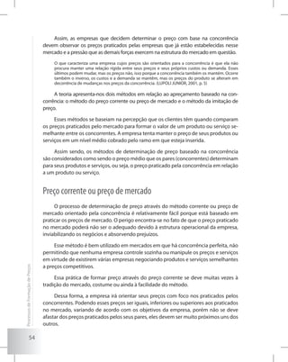 54
Assim, as empresas que decidem determinar o preço com base na concorrência
devem observar os preços praticados pelas empresas que já estão estabelecidas nesse
mercado e a pressão que as demais forças exercem na estrutura do mercado em questão.
O que caracteriza uma empresa cujos preços são orientados para a concorrência é que ela não
procura manter uma relação rígida entre seus preços e seus próprios custos ou demanda. Esses
últimos podem mudar, mas os preços não, isso porque a concorrência também os mantém. Ocorre
também o inverso, os custos e a demanda se mantêm, mas os preços do produto se alteram em
decorrência de mudanças nos preços da concorrência. (LUPOLI JUNIOR, 2001, p. 5)
A teoria apresenta-nos dois métodos em relação ao apreçamento baseado na con-
corrência: o método do preço corrente ou preço de mercado e o método da imitação de
preço.
Esses métodos se baseiam na percepção que os clientes têm quando comparam
os preços praticados pelo mercado para formar o valor de um produto ou serviço se-
melhante entre os concorrentes. A empresa tenta manter o preço de seus produtos ou
serviços em um nível médio cobrado pelo ramo em que esteja inserida.
Assim sendo, os métodos de determinação de preço baseado na concorrência
são considerados como sendo o preço médio que os pares (concorrentes) determinam
para seus produtos e serviços, ou seja, o preço praticado pela concorrência em relação
a um produto ou serviço.
Preço corrente ou preço de mercado
O processo de determinação de preço através do método corrente ou preço de
mercado orientado pela concorrência é relativamente fácil porque está baseado em
praticar os preços de mercado. O perigo encontra-se no fato de que o preço praticado
no mercado poderá não ser o adequado devido à estrutura operacional da empresa,
inviabilizando os negócios e absorvendo prejuízos.
Esse método é bem utilizado em mercados em que há concorrência perfeita, não
permitindo que nenhuma empresa controle sozinha ou manipule os preços e serviços
em virtude de existirem várias empresas negociando produtos e serviços semelhantes
a preços competitivos.
Essa prática de formar preço através do preço corrente se deve muitas vezes à
tradição do mercado, costume ou ainda à facilidade do método.
Dessa forma, a empresa irá orientar seus preços com foco nos praticados pelos
concorrentes. Podendo esses preços ser iguais, inferiores ou superiores aos praticados
no mercado, variando de acordo com os objetivos da empresa, porém não se deve
afastar dos preços praticados pelos seus pares, eles devem ser muito próximos uns dos
outros.
ProcessosdeFormaçãodePreços
 