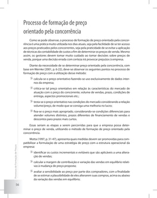 56
Processo de formação de preço
orientado pela concorrência
Como se pode observar, o processo de formação de preço orientado pela concor-
rência é uma prática muito utilizada nos dias atuais, seja pela facilidade de se ter acesso
aos preços praticados pelos concorrentes, seja pela praticidade de se evitar a aplicação
de técnicas da contabilidade de custos a fim de determinar os preços de venda. Mesmo
assim, os gestores devem tomar muito cuidado ao tomar decisões sobre preços de
venda, porque uma decisão errada com certeza irá provocar prejuízos à empresa.
Diante da necessidade de se determinar preço orientado pela concorrência, com
base em Wernke (2001, p. 6-22), deve-se observar os seguintes pontos no processo de
formação de preço com a utilização desse método:
	calcula-se o preço orientativo fazendo-se uso exclusivamente de dados inter-
nos da empresa;
	critica-se tal preço orientativo em relação às características do mercado de
atuação com o preço do concorrente, volume de vendas, prazo, condições de
entrega, aspectos promocionais etc.;
	testa-se o preço orientativo nas condições do mercado considerando a relação
volume/preço, de modo que se consiga uma melhoria no lucro;
	fixa-se o preço mais apropriado, considerando-se condições diferenciais para
atender volumes distintos, prazos diferentes de financiamento de vendas e
descontos para prazos mais curtos.
Essas seriam as etapas a serem percorridas para que a empresa possa deter-
minar o preço de venda, utilizando o método de formação de preço orientado pela
concorrência.
Motta (1997, p. 31-47), apresenta quais medidas devem ser promovidas para com-
patibilizar a formulação de uma estratégia de preço com a estrutura operacional da
empresa:
	identificar os custos incrementais e evitáveis que são aplicáveis a uma altera-
ção de vendas;
	calcular a margem de contribuição e variação das vendas em equilíbrio relati-
vas à mudança de preço proposta;
	avaliar a sensibilidade ao preço por parte dos compradores, com a finalidade
de se estimar a plausibilidade de eles alterarem suas compras, acima ou abaixo
da variação das vendas em equilíbrio;
ProcessosdeFormaçãodePreços
 
