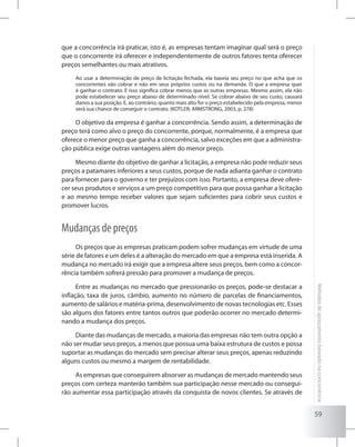 59
Métodosdeapreçamentobaseadonaconcorrência
que a concorrência irá praticar, isto é, as empresas tentam imaginar qual será o preço
que o concorrente irá oferecer e independentemente de outros fatores tenta oferecer
preços semelhantes ou mais atrativos.
Ao usar a determinação de preço de licitação fechada, ela baseia seu preço no que acha que os
concorrentes vão cobrar e não em seus próprios custos ou na demanda. O que a empresa quer
é ganhar o contrato. E isso significa cobrar menos que as outras empresas. Mesmo assim, ela não
pode estabelecer seu preço abaixo de determinado nível. Se cobrar abaixo de seu custo, causará
danos a sua posição. E, ao contrário, quanto mais alto for o preço estabelecido pela empresa, menor
será sua chance de conseguir o contrato. (KOTLER; ARMSTRONG, 2003, p. 278)
O objetivo da empresa é ganhar a concorrência. Sendo assim, a determinação de
preço terá como alvo o preço do concorrente, porque, normalmente, é a empresa que
oferece o menor preço que ganha a concorrência, salvo exceções em que a administra-
ção pública exige outras vantagens além do menor preço.
Mesmo diante do objetivo de ganhar a licitação, a empresa não pode reduzir seus
preços a patamares inferiores a seus custos, porque de nada adianta ganhar o contrato
para fornecer para o governo e ter prejuízos com isso. Portanto, a empresa deve ofere-
cer seus produtos e serviços a um preço competitivo para que possa ganhar a licitação
e ao mesmo tempo receber valores que sejam suficientes para cobrir seus custos e
promover lucros.
Mudanças de preços
Os preços que as empresas praticam podem sofrer mudanças em virtude de uma
série de fatores e um deles é a alteração do mercado em que a empresa está inserida. A
mudança no mercado irá exigir que a empresa altere seus preços, bem como a concor-
rência também sofrerá pressão para promover a mudança de preços.
Entre as mudanças no mercado que pressionarão os preços, pode-se destacar a
inflação, taxa de juros, câmbio, aumento no número de parcelas de financiamentos,
aumento de salários e matéria-prima, desenvolvimento de novas tecnologias etc. Esses
são alguns dos fatores entre tantos outros que poderão ocorrer no mercado determi-
nando a mudança dos preços.
Diante das mudanças de mercado, a maioria das empresas não tem outra opção a
não ser mudar seus preços, a menos que possua uma baixa estrutura de custos e possa
suportar as mudanças do mercado sem precisar alterar seus preços, apenas reduzindo
alguns custos ou mesmo a margem de rentabilidade.
As empresas que conseguirem absorver as mudanças de mercado mantendo seus
preços com certeza manterão também sua participação nesse mercado ou consegui-
rão aumentar essa participação através da conquista de novos clientes. Se através de
 