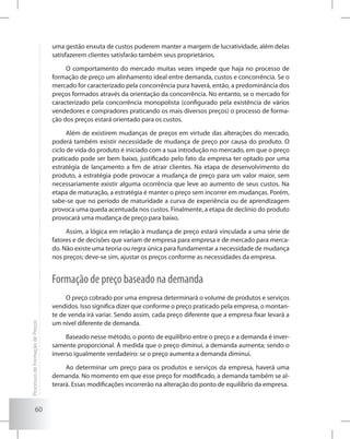 60
uma gestão enxuta de custos puderem manter a margem de lucratividade, além delas
satisfazerem clientes satisfarão também seus proprietários.
O comportamento do mercado muitas vezes impede que haja no processo de
formação de preço um alinhamento ideal entre demanda, custos e concorrência. Se o
mercado for caracterizado pela concorrência pura haverá, então, a predominância dos
preços formados através da orientação da concorrência. No entanto, se o mercado for
caracterizado pela concorrência monopolista (configurado pela existência de vários
vendedores e compradores praticando os mais diversos preços) o processo de forma-
ção dos preços estará orientado para os custos.
Além de existirem mudanças de preços em virtude das alterações do mercado,
poderá também existir necessidade de mudança de preço por causa do produto. O
ciclo de vida do produto é iniciado com a sua introdução no mercado, em que o preço
praticado pode ser bem baixo, justificado pelo fato da empresa ter optado por uma
estratégia de lançamento a fim de atrair clientes. Na etapa de desenvolvimento do
produto, a estratégia pode provocar a mudança de preço para um valor maior, sem
necessariamente existir alguma ocorrência que leve ao aumento de seus custos. Na
etapa de maturação, a estratégia é manter o preço sem incorrer em mudanças. Porém,
sabe-se que no período de maturidade a curva de experiência ou de aprendizagem
provoca uma queda acentuada nos custos. Finalmente, a etapa de declínio do produto
provocará uma mudança de preço para baixo.
Assim, a lógica em relação à mudança de preço estará vinculada a uma série de
fatores e de decisões que variam de empresa para empresa e de mercado para merca-
do. Não existe uma teoria ou regra única para fundamentar a necessidade de mudança
nos preços; deve-se sim, ajustar os preços conforme as necessidades da empresa.
Formação de preço baseado na demanda
O preço cobrado por uma empresa determinará o volume de produtos e serviços
vendidos. Isso significa dizer que conforme o preço praticado pela empresa, o montan-
te de venda irá variar. Sendo assim, cada preço diferente que a empresa fixar levará a
um nível diferente de demanda.
Baseado nesse método, o ponto de equilíbrio entre o preço e a demanda é inver-
samente proporcional. À medida que o preço diminui, a demanda aumenta; sendo o
inverso igualmente verdadeiro: se o preço aumenta a demanda diminui.
Ao determinar um preço para os produtos e serviços da empresa, haverá uma
demanda. No momento em que esse preço for modificado, a demanda também se al-
terará. Essas modificações incorrerão na alteração do ponto de equilíbrio da empresa.
ProcessosdeFormaçãodePreços
 