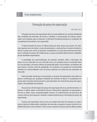 61
Métodosdeapreçamentobaseadonaconcorrência
Formação do preço de exportação
(MIGLIORINI, 2001)
A fixação do preço de exportação deve ser precedida de um estudo detalhado
das condições de mercado, de forma a viabilizar a manutenção do esforço expor-
tador, sem prejuízo para a empresa. É elemento fundamental para as condições de
competição do produto a ser exportado.
A determinação do preço é influenciada por duas forças que atuam em dire-
ções opostas: por um lado, o custo de produção e a meta de lucro máximo tendem a
elevar o preço; por outro, as pressões competitivas no mercado internacional indu-
zem a redução no preço. No médio prazo, o preço escolhido determinará a viabilida-
de da atividade exportadora.
A estratégia de comercialização do produto também afeta a formação do
preço. Ao ser colocado em um mercado novo, um produto pouco conhecido deve
ter, em princípio, um preço inferior ao praticado pelos concorrentes, na hipótese de
que tenha o mesmo nível de qualidade. Ao contrário, um produto já reconhecido
poderia ser comercializado com um preço superior, em razão de sua aceitação no
mercado.
Cabe assinalar ainda que, em princípio, os preços de exportação não estão su-
jeitos à verificação por qualquer entidade de controle no Brasil. A competição im-
posta pelo mercado internacional é o principal fator de controle do preço de expor-
tação e da qualidade do produto.
No processo de formação do preço de exportação deve-se, primeiramente, co-
nhecer e utilizar todos os benefícios fiscais e financeiros aplicáveis à exportação, a
fim de se obter maior competitividade externa. O conhecimento da estrutura de
custos internos da empresa é também imprescindível para a formação do preço de
exportação.
O preço de exportação situa-se em um amplo intervalo de variação, no qual o
preço máximo é dado pelas condições de mercado, enquanto o preço mínimo é es-
tabelecido pelo custo variável. É mais usual a empresa calcular preços diferenciados
Texto complementar
 