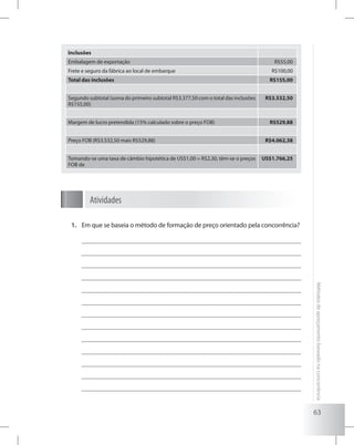 63
Métodosdeapreçamentobaseadonaconcorrência
Inclusões
Embalagem de exportação R$55,00
Frete e seguro da fábrica ao local de embarque R$100,00
Total das inclusões R$155,00
Segundo subtotal (soma do primeiro subtotal R$3.377,50 com o total das inclusões
R$155,00)
R$3.532,50
Margem de lucro pretendida (15% calculado sobre o preço FOB) R$529,88
Preço FOB (R$3.532,50 mais R$529,88) R$4.062,38
Tomando-se uma taxa de câmbio hipotética de US$1,00 = R$2,30, têm-se o preços
FOB de
US$1.766,25
Atividades
Em que se baseia o método de formação de preço orientado pela concorrência?1.	
 