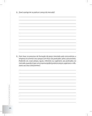 64
Qual o perigo de se praticar o preço do mercado?2.	
Com base no processo de formação de preço orientado pela concorrência, a3.	
empresa irá orientar seus preços com foco nos praticados pelos concorrentes.
Podendo ser, esses preços, iguais, inferiores ou superiores aos praticados no
mercado, quando é que uma empresa poderá praticar preços superiores e infe-
riores aos seus concorrentes?
ProcessosdeFormaçãodePreços
 