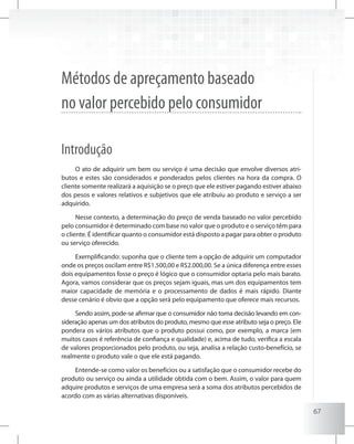 67
Métodos de apreçamento baseado
no valor percebido pelo consumidor
Introdução
O ato de adquirir um bem ou serviço é uma decisão que envolve diversos atri-
butos e estes são considerados e ponderados pelos clientes na hora da compra. O
cliente somente realizará a aquisição se o preço que ele estiver pagando estiver abaixo
dos pesos e valores relativos e subjetivos que ele atribuiu ao produto e serviço a ser
adquirido.
Nesse contexto, a determinação do preço de venda baseado no valor percebido
pelo consumidor é determinado com base no valor que o produto e o serviço têm para
o cliente. É identificar quanto o consumidor está disposto a pagar para obter o produto
ou serviço oferecido.
Exemplificando: suponha que o cliente tem a opção de adquirir um computador
onde os preços oscilam entre R$1.500,00 e R$2.000,00. Se a única diferença entre esses
dois equipamentos fosse o preço é lógico que o consumidor optaria pelo mais barato.
Agora, vamos considerar que os preços sejam iguais, mas um dos equipamentos tem
maior capacidade de memória e o processamento de dados é mais rápido. Diante
desse cenário é obvio que a opção será pelo equipamento que oferece mais recursos.
Sendo assim, pode-se afirmar que o consumidor não toma decisão levando em con-
sideração apenas um dos atributos do produto, mesmo que esse atributo seja o preço. Ele
pondera os vários atributos que o produto possui como, por exemplo, a marca (em
muitos casos é referência de confiança e qualidade) e, acima de tudo, verifica a escala
de valores proporcionados pelo produto, ou seja, analisa a relação custo-benefício, se
realmente o produto vale o que ele está pagando.
Entende-se como valor os benefícios ou a satisfação que o consumidor recebe do
produto ou serviço ou ainda a utilidade obtida com o bem. Assim, o valor para quem
adquire produtos e serviços de uma empresa será a soma dos atributos percebidos de
acordo com as várias alternativas disponíveis.
 