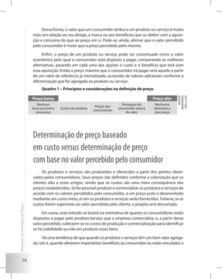 68
Dessa forma, o valor que um consumidor atribui a um produto ou serviço é muito
mais em relação ao seu desejo, à marca ou aos benefícios que se obtêm com a aquisi-
ção e consumo do que ao preço em si. Pode-se, ainda, afirmar que o valor percebido
pelo consumidor é maior que o preço percebido pelo mesmo.
Enfim, o preço de um produto ou serviço pode ser conceituado como o valor
econômico pelo qual o consumidor está disposto a pagar, comparando as melhores
alternativas, pesando em cada uma das opções o custo e o benefício que terá com
essa aquisição. Então o preço máximo que o consumidor irá pagar será aquele a partir
de um valor de referência já mentalizado, acrescido de valores adicionais conforme a
diferenciação que for agregada ao produto ou serviço.
Quadro 1 – Princípios e considerações na definição de preço
Preço baixo Preço alto
(KOTLER;
ARMSTRONG
2003,p.243)
Nenhum
lucro possível a
esse preço
Custos do produto
Preços dos
concorrentes
Percepção do
consumidor acerca
de valor
Nenhuma
demanda a
esse preço
Determinação de preço baseado
em custo versus determinação de preço
combasenovalorpercebidopeloconsumidor
Os produtos e serviços são produzidos e oferecidos a partir dos pontos obser-
vados pelos consumidores. Seus preços são definidos conforme a valorização que os
clientes dão a esses artigos, sendo que os custos são uma mera consequência dos
preços estabelecidos. Se for possível produzir e comercializar os produtos e serviços de
acordo com os valores percebidos pelo consumidor, a um preço justo e desenvolvido
mediante um custo-meta, aí sim os produtos e serviços serão fornecidos.Todavia, se os
custos forem superiores ao valor percebido pelo cliente, o projeto será descartado.
Em suma, esse método se baseia na estimativa de quanto os consumidores estão
dispostos a pagar pelo produto/serviço que a empresa comercializa, e, a partir desse
valor percebido, subtraem-se os custos de produção e comercialização para identificar
se há viabilidade ou não em produzir esses itens.
Há uma tendência de que quando os produtos e serviços têm um bom valor agrega-
do, isto é, quando oferecem importantes benefícios ao consumidor ou estão vinculados a
ProcessosdeFormaçãodePreços
 
