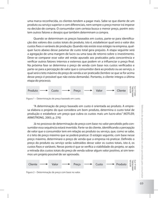 69
Métodosdeapreçamentobaseadonovalorpercebidopeloconsumidor
uma marca reconhecida, os clientes tendem a pagar mais. Sabe-se que diante de um
produto ou serviço superior e com diferenciais, nem sempre o preço menor irá imperar
na decisão de compra. O consumidor com certeza busca o menor preço, porém exis-
tem outros fatores e desejos que também determinam a compra.
Quando se determinam os preços baseados em custos, parte-se para identifica-
ção dos valores dos custos totais do produto, isto é, estabelecer qual será o valor dos
custos fixos e variáveis de produção. Quando não existe esse estágio na empresa, qual-
quer lucro abaixo desse patamar de custo total gera prejuízo. A etapa seguinte será
a agregação de uma margem de lucro ou uma taxa de retorno sobre o investimento.
Deve-se comparar esse valor até então apurado aos praticados pela concorrência e
verificar outros fatores internos e externos que podem vir a influenciar o preço final.
Na próxima fase se determina o preço de venda com base nos custos verificados e
parte-se para a percepção de valor que o consumidor dará ao produto ou ao serviço, o
qual será o teto máximo do preço de venda a ser praticado (lembre-se que se for acima
desse preço é provável que não exista demanda). Portanto, o cliente integra a última
etapa do processo.
Produto Custo Preço Valor Cliente
(KOTLER;
ARMSTRONG,
2003,p.275)
Figura 1 – Determinação de preço baseado em custo.
“A determinação de preço baseado em custo é orientada ao produto. A empre-
sa elabora o projeto do que considera um bom produto, determina o custo total de
produção e estabelece um preço que cubra os custos mais um lucro-alvo.” (KOTLER;
ARMSTRONG, 2003, p. 276)
Já no processo de determinação de preço com base no valor percebido pelo con-
sumidor essa sequência estará invertida. Parte-se do cliente, identificando a percepção
de valor que o consumidor tem em relação ao produto ou serviço, que, como se sabe,
é o teto de preço máximo que se poderá praticar. O estágio seguinte, com base nesse
preço máximo, determinará o preço de venda que a empresa irá praticar. Definido o
preço do produto ou serviço serão subtraídos desse valor os custos totais, isto é, os
custos fixos e variáveis. Nesse ponto é que se verifica a viabilidade do projeto, se após
a retirada dos custos totais do preço de venda sobrar algum valor positivo, aí sim tere-
mos um projeto possível de ser aprovado.
Cliente Valor Preço Custo Produto
(KOTLER;
ARMSTRONG,
2003,p.275)
Figura 2 – Determinação de preço com base no valor.
 
