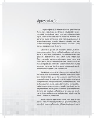 Apresentação
O objetivo precípuo deste trabalho é apresentar de
forma clara e objetiva a relevância do estudo sobre os pro-
cessos de formação de preço, bem como discutir as prin-
cipais técnicas utilizadas nesses processos. Além de des-
pertar no aluno o interesse pela matéria, provocando-o
a aprofundar-se na pesquisa sobre os métodos mais ade-
quados a cada tipo de empresa, embora não tenha como
escopo o esgotamento do tema.
Observa-se que em um país como o Brasil, a ativida-
de empreendedora é uma realidade cada vez mais latente
entre as atividades profissionais, atraindo cada vez mais
pessoas a dedicarem-se a esse labor. Muito embora seja
fato essa opção que em muitos casos surge como uma
única opção diante de um mercado de trabalho cada vez
mais competitivo e em muitos casos mal remunerado, não
podemos nos privar de desenvolvermos paralelo ao de-
senvolvimento operacional e intelectual.
A atividade empresarial exige conhecimento e domí-
nio de técnicas e ferramentas a fim de otimizar os negó-
cios. Nesta senda é que se faz necessário o conhecimento
dos modelos de técnicas de formação de preço de venda
dos produtos e serviços ofertados pela empresa, seja para
o aluno que tem como pretensão trabalhar como colabo-
rador em empresas ou mesmo aquele que almeja ser um
empreendedor. Assim, pode-se afirmar que independen-
temente do objetivo profissional, o processo de precifi-
cação é um conhecimento indispensável seja lá qual for
afinal a pretensão profissional.
Neste trabalho, pode-se encontrar uma série de mo-
delos e instrumentos de precificação que, com certeza, irá
contribuir para uma formação sólida e atualizada do aluno
 