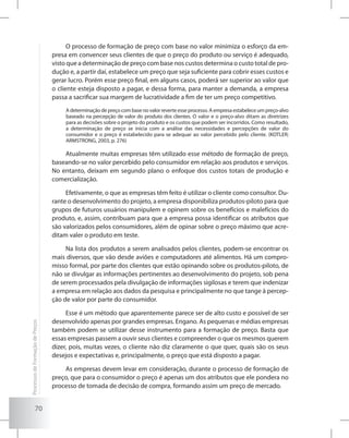 70
O processo de formação de preço com base no valor minimiza o esforço da em-
presa em convencer seus clientes de que o preço do produto ou serviço é adequado,
visto que a determinação de preço com base nos custos determina o custo total de pro-
dução e, a partir daí, estabelece um preço que seja suficiente para cobrir esses custos e
gerar lucro. Porém esse preço final, em alguns casos, poderá ser superior ao valor que
o cliente esteja disposto a pagar, e dessa forma, para manter a demanda, a empresa
passa a sacrificar sua margem de lucratividade a fim de ter um preço competitivo.
A determinação de preço com base no valor reverte esse processo. A empresa estabelece um preço-alvo
baseado na percepção de valor do produto dos clientes. O valor e o preço-alvo ditam as diretrizes
para as decisões sobre o projeto do produto e os custos que podem ser incorridos. Como resultado,
a determinação de preço se inicia com a análise das necessidades e percepções de valor do
consumidor e o preço é estabelecido para se adequar ao valor percebido pelo cliente. (KOTLER;
ARMSTRONG, 2003, p. 276)
Atualmente muitas empresas têm utilizado esse método de formação de preço,
baseando-se no valor percebido pelo consumidor em relação aos produtos e serviços.
No entanto, deixam em segundo plano o enfoque dos custos totais de produção e
comercialização.
Efetivamente, o que as empresas têm feito é utilizar o cliente como consultor. Du-
rante o desenvolvimento do projeto, a empresa disponibiliza produtos-piloto para que
grupos de futuros usuários manipulem e opinem sobre os benefícios e malefícios do
produto, e, assim, contribuam para que a empresa possa identificar os atributos que
são valorizados pelos consumidores, além de opinar sobre o preço máximo que acre-
ditam valer o produto em teste.
Na lista dos produtos a serem analisados pelos clientes, podem-se encontrar os
mais diversos, que vão desde aviões e computadores até alimentos. Há um compro-
misso formal, por parte dos clientes que estão opinando sobre os produtos-piloto, de
não se divulgar as informações pertinentes ao desenvolvimento do projeto, sob pena
de serem processados pela divulgação de informações sigilosas e terem que indenizar
a empresa em relação aos dados da pesquisa e principalmente no que tange à percep-
ção de valor por parte do consumidor.
Esse é um método que aparentemente parece ser de alto custo e possível de ser
desenvolvido apenas por grandes empresas. Engano. As pequenas e médias empresas
também podem se utilizar desse instrumento para a formação de preço. Basta que
essas empresas passem a ouvir seus clientes e compreender o que os mesmos querem
dizer, pois, muitas vezes, o cliente não diz claramente o que quer, quais são os seus
desejos e expectativas e, principalmente, o preço que está disposto a pagar.
As empresas devem levar em consideração, durante o processo de formação de
preço, que para o consumidor o preço é apenas um dos atributos que ele pondera no
processo de tomada de decisão de compra, formando assim um preço de mercado.
ProcessosdeFormaçãodePreços
 