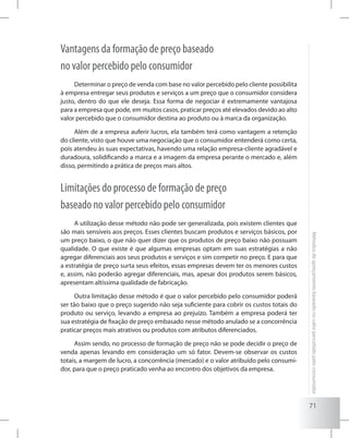 71
Métodosdeapreçamentobaseadonovalorpercebidopeloconsumidor
Vantagens da formação de preço baseado
no valor percebido pelo consumidor
Determinar o preço de venda com base no valor percebido pelo cliente possibilita
à empresa entregar seus produtos e serviços a um preço que o consumidor considera
justo, dentro do que ele deseja. Essa forma de negociar é extremamente vantajosa
para a empresa que pode, em muitos casos, praticar preços até elevados devido ao alto
valor percebido que o consumidor destina ao produto ou à marca da organização.
Além de a empresa auferir lucros, ela também terá como vantagem a retenção
do cliente, visto que houve uma negociação que o consumidor entenderá como certa,
pois atendeu às suas expectativas, havendo uma relação empresa-cliente agradável e
duradoura, solidificando a marca e a imagem da empresa perante o mercado e, além
disso, permitindo a prática de preços mais altos.
Limitações do processo de formação de preço
baseado no valor percebido pelo consumidor
A utilização desse método não pode ser generalizada, pois existem clientes que
são mais sensíveis aos preços. Esses clientes buscam produtos e serviços básicos, por
um preço baixo, o que não quer dizer que os produtos de preço baixo não possuam
qualidade. O que existe é que algumas empresas optam em suas estratégias a não
agregar diferenciais aos seus produtos e serviços e sim competir no preço. E para que
a estratégia de preço surta seus efeitos, essas empresas devem ter os menores custos
e, assim, não poderão agregar diferenciais, mas, apesar dos produtos serem básicos,
apresentam altíssima qualidade de fabricação.
Outra limitação desse método é que o valor percebido pelo consumidor poderá
ser tão baixo que o preço sugerido não seja suficiente para cobrir os custos totais do
produto ou serviço, levando a empresa ao prejuízo. Também a empresa poderá ter
sua estratégia de fixação de preço embasado nesse método anulado se a concorrência
praticar preços mais atrativos ou produtos com atributos diferenciados.
Assim sendo, no processo de formação de preço não se pode decidir o preço de
venda apenas levando em consideração um só fator. Devem-se observar os custos
totais, a margem de lucro, a concorrência (mercado) e o valor atribuído pelo consumi-
dor, para que o preço praticado venha ao encontro dos objetivos da empresa.
 