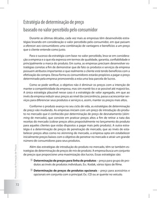 72
Estratégia de determinação de preço
baseado no valor percebido pelo consumidor
Durante as últimas décadas, cada vez mais as empresas têm desenvolvido estra-
tégias levando em consideração o valor percebido pelo consumidor, em que passam
a oferecer aos consumidores uma combinação de vantagens e benefícios a um preço
que o cliente entende como justo.
Para o sucesso da estratégia com base no valor percebido, leva-se em considera-
ção a empresa e o que ela expressa em termos de qualidade, garantia, confiabilidade e
principalmente a marca do produto. Em suma, as empresas precisam desenvolver es-
tratégias corretas a fim de demonstrar que de fato os produtos e serviços da empresa
possuem atributos importantes e que realmente o cliente está tendo benefícios com a
efetivação da compra. Dessa forma os consumidores estarão propícios a pagar o preço
determinado pela empresa promovendo a esta uma boa parcela de lucros.
Como se pode verificar, o objetivo não é diminuir os preços com a intenção de
manter a competitividade da empresa, mas sim mantê-los e se possível até majorá-los.
A única estratégia plausível nesse caso é a estratégia de valor agregado, em que ao
invés da empresa reduzir seus preços ao nível da concorrência, passa a acrescentar ser-
viços para diferenciar seus produtos e serviços e, assim, manter os preços mais altos.
Conforme o produto avança no seu ciclo de vida, as estratégias de determinação
de preço vão mudando. As empresas iniciam com um preço de introdução do produ-
to no mercado que é conhecido por determinação de preço de desnatamento (skim-
ming de mercado), que consiste em praticar preços altos a fim de retirar a nata das
receitas do mercado (cobrar preços altos propositalmente no lançamento do produto
para aqueles clientes que estão dispostos a pagar mais pelo produto). A outra estra-
tégia é a determinação de preços de penetração de mercado, que ao invés de esta-
belecer preços altos como no skimming de mercado, a empresa opta em estabelecer
inicialmente preços baixos com o objetivo de penetrar no mercado e atrair um grande
número de consumidores para seus produtos.
Além das estratégias de introdução do produto no mercado, têm-se também es-
tratégias de determinação de preços de mix de produto. A empresa busca um conjunto
de preços que proporcione uma maximização dos lucros. Essas estratégias são:
	Determinação de preços para linha de produtos – preço para grupo de pro-
dutos ao invés de produtos individuais. Ex.: Kodak, vários tipos de filme.
	Determinação de preços de produtos opcionais – preço para acessórios e
opcionais em conjunto com o principal. Ex.: CD ou ar quente no veículo.
ProcessosdeFormaçãodePreços
 