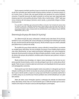 74
Outro aspecto também positivo é que na mente do consumidor há uma tendên-
cia de ficar gravado que determinada empresa pratica sempre os menores preços. E,
em muitos casos, o cliente não mais gasta tempo com pesquisa em outros estabele-
cimentos. E quando necessita de algum produto ou serviço que seja negociado pela
empresa que tem como política de preço“todo o dia o menor preço – EDLP”sabe que
nessa empresa ele terá preços menores, assim sendo, o consumidor dirige-se direta-
mente para ela.
O rei do EDLP é a Wal-Mart, que praticamente definiu o conceito. Com exceção dos poucos itens
em oferta a cada mês, a Wal-Mart promete preços baixos todos os dias para tudo que vende. Ao
contrário, fracassaram as tentativas de usar a estratégia de EDLP feitas pela Sears. Para oferecer
preços baixos todos os dias, a empresa deve ter, primeiramente custos cotidianos baixos. (KOTLER;
ARMSTRONG, 2003, p. 278)
Determinação de preço alto-baixo (hi-lopricing)
Já a determinação de preço utilizando o método preço alto-baixo (hi-lo pricing),
também é mais uma política de comercialização ou estratégia de marketing de vendas
do que uma ferramenta de formação de preço. Muito embora seja um critério utilizado
para determinar os preços de venda.
No modelo de preço baixo todo dia, o preço cobrado é sempre baixo, no entanto
no modelo preço alto-baixo, há uma oscilação nos preços. Esse modelo pratica preços
mais altos diariamente, só que realiza promoções relâmpagos com certa frequência,
baixando drasticamente os preços de determinados produtos, muitas vezes até fican-
do abaixo dos preços dos produtos vendidos pelas empresas que praticam sempre o
menor preço.
Muito embora essa estratégia, em alguns casos, provoque uma correria na em-
presa quando há promoções, existe uma desvantagem que são os custos dessa divul-
gação. Toda vez que a empresa optar por promover uma liquidação ela terá que gastar
com propaganda e anúncios.
Outro ponto que tem desencorajado muito essa prática é o desgaste que há em
relação à confiança do cliente no tocante aos preços praticados pela empresa. A ques-
tão é que o cliente perde a noção se o preço que está fixado no produto realmente é
o melhor preço ou se amanhã esse mesmo produto será comercializado por um valor
bem abaixo.
Além de todas essas limitações quanto à utilização do método de determinar
preço alto-baixo, existe mais um inconveniente que é a falta de tempo que os consu-
midores têm hoje em dia para a procura de liquidações e promoções.
ProcessosdeFormaçãodePreços
 