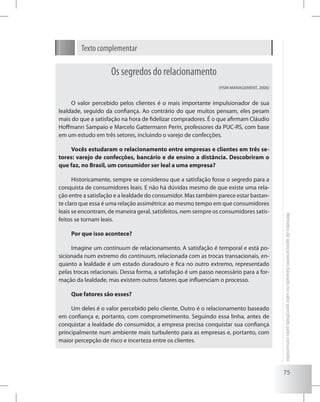 75
Métodosdeapreçamentobaseadonovalorpercebidopeloconsumidor
Texto complementar
Os segredos do relacionamento
(HSM MANAGEMENT, 2006)
O valor percebido pelos clientes é o mais importante impulsionador de sua
lealdade, seguido da confiança. Ao contrário do que muitos pensam, eles pesam
mais do que a satisfação na hora de fidelizar compradores. É o que afirmam Cláudio
Hoffmann Sampaio e Marcelo Gattermann Perin, professores da PUC-RS, com base
em um estudo em três setores, incluindo o varejo de confecções.
Vocês estudaram o relacionamento entre empresas e clientes em três se-
tores: varejo de confecções, bancário e de ensino a distância. Descobriram o
que faz, no Brasil, um consumidor ser leal a uma empresa?
Historicamente, sempre se considerou que a satisfação fosse o segredo para a
conquista de consumidores leais. E não há dúvidas mesmo de que existe uma rela-
ção entre a satisfação e a lealdade do consumidor. Mas também parece estar bastan-
te claro que essa é uma relação assimétrica: ao mesmo tempo em que consumidores
leais se encontram, de maneira geral, satisfeitos, nem sempre os consumidores satis-
feitos se tornam leais.
Por que isso acontece?
Imagine um continuum de relacionamento. A satisfação é temporal e está po-
sicionada num extremo do continuum, relacionada com as trocas transacionais, en-
quanto a lealdade é um estado duradouro e fica no outro extremo, representado
pelas trocas relacionais. Dessa forma, a satisfação é um passo necessário para a for-
mação da lealdade, mas existem outros fatores que influenciam o processo.
Que fatores são esses?
Um deles é o valor percebido pelo cliente. Outro é o relacionamento baseado
em confiança e, portanto, com comprometimento. Seguindo essa linha, antes de
conquistar a lealdade do consumidor, a empresa precisa conquistar sua confiança
principalmente num ambiente mais turbulento para as empresas e, portanto, com
maior percepção de risco e incerteza entre os clientes.
 