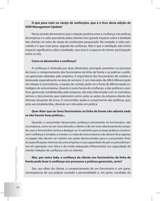 76
O que pesa mais no varejo de confecções, que é o foco desta edição de
HSM Management Update?
Nosso estudo demonstrou que a relação positiva entre a confiança nas práticas
da empresa e o valor percebido pelos clientes tem grande impacto sobre a lealdade
dos clientes no setor de varejo de confecções pesquisado. Na verdade, o valor per-
cebido é o que mais pesa, seguido da confiança. Não é que a satisfação não tenha
impacto significativo sobre a lealdade, mas esse é o aspecto de menor participação
entre os três.
Como se desenvolve a confiança?
A confiança é motivada por duas dimensões principais presentes no processo
de troca: o comportamento dos funcionários da linha de frente e as práticas e políti-
cas gerenciais adotadas pela empresa. A importância dos funcionários de contato é
destacada especialmente na área de serviços. E, em mercados de difícil diferenciação
em relação à concorrência, a equipe de contato pode ser a fonte de diferenciação es-
tratégica de uma empresa. Quanto à outra faceta da confiança, a das políticas e prá-
ticas gerenciais estabelecidas pela empresa, ela está relacionada com os contratos,
termos e documentos que expressem como serão as ações da empresa diante das
diversas situações de troca. O consumidor avalia o cumprimento das políticas, que,
uma vez estabelecidas, deverão ser colocadas em prática.
Quer dizer que ter bons funcionários na linha de frente não adianta nada
se não houver boas práticas...
Quando o consumidor desenvolve confiança unicamente no funcionário, não
na empresa, corre-se um risco elevado, e óbvio: o de ver esse relacionamento rompi-
do caso o funcionário venha a desligar-se. O caminho para as boas práticas construí-
rem confiança é simples: a missão e a visão de uma empresa não devem ficar apenas
no papel; elas devem ser visíveis nas ações desenvolvidas para o consumidor final.
As especificações internas de uma empresa e sua capacidade de pôr os procedimen-
tos em operação com ética e de modo adequado influenciarão sua capacidade de
manter relações de confiança com os clientes.
Mas, por outro lado, a confiança do cliente nos funcionários da linha de
frente pode levar à confiança nos processos e práticas gerenciais, certo?
Sim, aos olhos do cliente, o comportamento de um funcionário é, em parte,
consequência de sua própria vontade e personalidade e, em parte, resultado do
ProcessosdeFormaçãodePreços
 