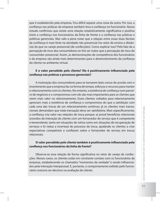 77
Métodosdeapreçamentobaseadonovalorpercebidopeloconsumidor
que é estabelecido pela empresa. Fica difícil separar uma coisa da outra. Por isso, a
confiança nas práticas da empresa também leva à confiança no funcionário. Nosso
estudo confirmou que existe uma relação estatisticamente significativa e positiva
entre a confiança nos funcionários da linha de frente e a confiança nas práticas e
políticas gerenciais. Mas vale a pena notar que a relação entre essas duas facetas
da confiança é mais forte na atividade não presencial (no setor de ensino a distân-
cia) do que no varejo presencial (de confecções). Como explicar isso? Pelo fato de a
percepção de risco dos consumidores on-line ser maior que a percepção de risco do
consumidor presencial. Assim, as demonstrações de competência dos funcionários
e da empresa são ainda mais determinantes para o desenvolvimento da confiança
do cliente no ambiente virtual.
E o valor percebido pelo cliente? Ele é positivamente influenciado pela
confiança nas práticas e processos gerenciais?
A motivação dos consumidores para se tornarem leais cresce de acordo com o
investimento que a empresa faz na forma de tempo, esforços e recursos para manter
o relacionamento com os clientes. No entanto, a existência de confiança num parcei-
ro de negócios e o compromisso com ele são mais importantes para os clientes que
veem mais valor no relacionamento. Esses clientes voltados para relacionamento
apreciam mais a existência de confiança e compromisso do que a satisfação com
cada uma das trocas de um relacionamento contínuo; já os clientes mais transa-
cionais demandam que toda transação deva ser satisfatória. Mais especificamente,
a confiança cria valor nas relações de troca porque: a) provê benefícios relacionais
oriundos da interação do cliente com um fornecedor de serviço que é competente
e benevolente, tanto em situações de rotina como em situações de recuperação de
serviços e b) reduz a incerteza do processo de troca, ajudando os clientes a criar
expectativas compatíveis e confiáveis sobre o fornecedor de serviço em trocas
relacionais.
O valor percebido pelo cliente também é positivamente influenciado pela
confiança nos funcionários da linha de frente?
Observa-se essa relação de forma significativa no setor de varejo de confec-
ções. Nesses casos, os clientes estão em constante contato com os funcionários da
empresa, estabelecendo os chamados “momentos da verdade” e sendo influencia-
dos pela interação interpessoal. E, portanto, o comportamento exibido pelo funcio-
nário costuma ser decisivo na avaliação do cliente.
 