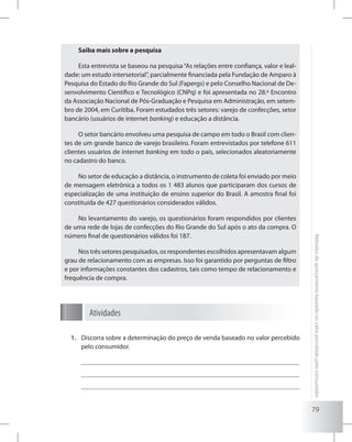 79
Métodosdeapreçamentobaseadonovalorpercebidopeloconsumidor
Saiba mais sobre a pesquisa
Esta entrevista se baseou na pesquisa“As relações entre confiança, valor e leal-
dade: um estudo intersetorial”, parcialmente financiada pela Fundação de Amparo à
Pesquisa do Estado do Rio Grande do Sul (Fapergs) e pelo Conselho Nacional de De-
senvolvimento Científico e Tecnológico (CNPq) e foi apresentada no 28.º Encontro
da Associação Nacional de Pós-Graduação e Pesquisa em Administração, em setem-
bro de 2004, em Curitiba. Foram estudados três setores: varejo de confecções, setor
bancário (usuários de internet banking) e educação a distância.
O setor bancário envolveu uma pesquisa de campo em todo o Brasil com clien-
tes de um grande banco de varejo brasileiro. Foram entrevistados por telefone 611
clientes usuários de internet banking em todo o país, selecionados aleatoriamente
no cadastro do banco.
No setor de educação a distância, o instrumento de coleta foi enviado por meio
de mensagem eletrônica a todos os 1 483 alunos que participaram dos cursos de
especialização de uma instituição de ensino superior do Brasil. A amostra final foi
constituída de 427 questionários considerados válidos.
No levantamento do varejo, os questionários foram respondidos por clientes
de uma rede de lojas de confecções do Rio Grande do Sul após o ato da compra. O
número final de questionários válidos foi 187.
Nos três setores pesquisados, os respondentes escolhidos apresentavam algum
grau de relacionamento com as empresas. Isso foi garantido por perguntas de filtro
e por informações constantes dos cadastros, tais como tempo de relacionamento e
frequência de compra.
Atividades
Discorra sobre a determinação do preço de venda baseado no valor percebido1.	
pelo consumidor.
 