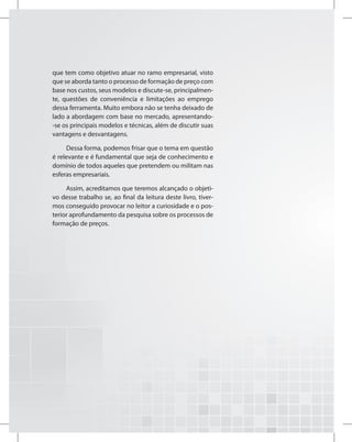 que tem como objetivo atuar no ramo empresarial, visto
que se aborda tanto o processo de formação de preço com
base nos custos, seus modelos e discute-se, principalmen-
te, questões de conveniência e limitações ao emprego
dessa ferramenta. Muito embora não se tenha deixado de
lado a abordagem com base no mercado, apresentando-
-se os principais modelos e técnicas, além de discutir suas
vantagens e desvantagens.
Dessa forma, podemos frisar que o tema em questão
é relevante e é fundamental que seja de conhecimento e
domínio de todos aqueles que pretendem ou militam nas
esferas empresariais.
Assim, acreditamos que teremos alcançado o objeti-
vo desse trabalho se, ao final da leitura deste livro, tiver-
mos conseguido provocar no leitor a curiosidade e o pos-
terior aprofundamento da pesquisa sobre os processos de
formação de preços.
 
